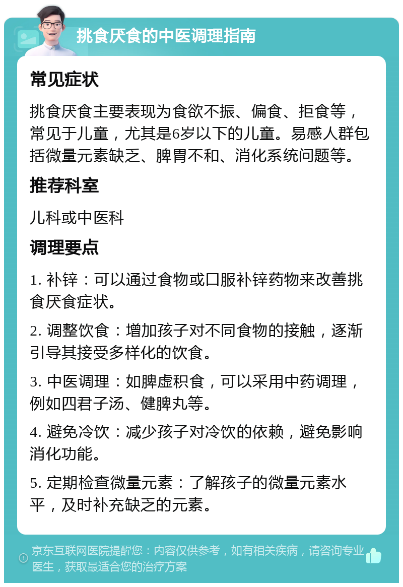 挑食厌食的中医调理指南 常见症状 挑食厌食主要表现为食欲不振、偏食、拒食等，常见于儿童，尤其是6岁以下的儿童。易感人群包括微量元素缺乏、脾胃不和、消化系统问题等。 推荐科室 儿科或中医科 调理要点 1. 补锌：可以通过食物或口服补锌药物来改善挑食厌食症状。 2. 调整饮食：增加孩子对不同食物的接触，逐渐引导其接受多样化的饮食。 3. 中医调理：如脾虚积食，可以采用中药调理，例如四君子汤、健脾丸等。 4. 避免冷饮：减少孩子对冷饮的依赖，避免影响消化功能。 5. 定期检查微量元素：了解孩子的微量元素水平，及时补充缺乏的元素。