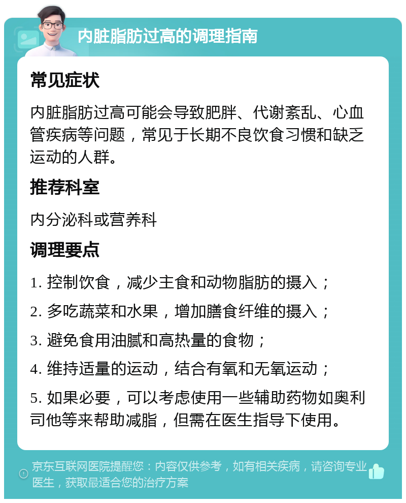 内脏脂肪过高的调理指南 常见症状 内脏脂肪过高可能会导致肥胖、代谢紊乱、心血管疾病等问题，常见于长期不良饮食习惯和缺乏运动的人群。 推荐科室 内分泌科或营养科 调理要点 1. 控制饮食，减少主食和动物脂肪的摄入； 2. 多吃蔬菜和水果，增加膳食纤维的摄入； 3. 避免食用油腻和高热量的食物； 4. 维持适量的运动，结合有氧和无氧运动； 5. 如果必要，可以考虑使用一些辅助药物如奥利司他等来帮助减脂，但需在医生指导下使用。