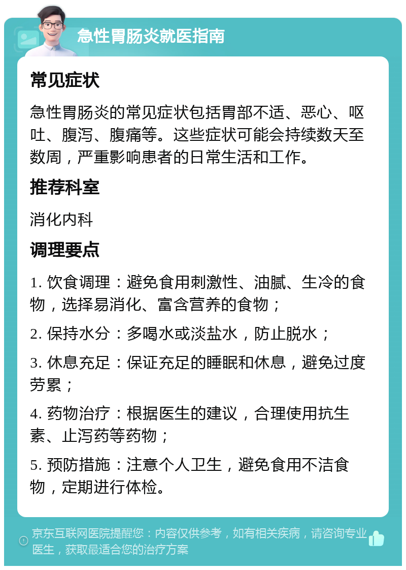 急性胃肠炎就医指南 常见症状 急性胃肠炎的常见症状包括胃部不适、恶心、呕吐、腹泻、腹痛等。这些症状可能会持续数天至数周，严重影响患者的日常生活和工作。 推荐科室 消化内科 调理要点 1. 饮食调理：避免食用刺激性、油腻、生冷的食物，选择易消化、富含营养的食物； 2. 保持水分：多喝水或淡盐水，防止脱水； 3. 休息充足：保证充足的睡眠和休息，避免过度劳累； 4. 药物治疗：根据医生的建议，合理使用抗生素、止泻药等药物； 5. 预防措施：注意个人卫生，避免食用不洁食物，定期进行体检。