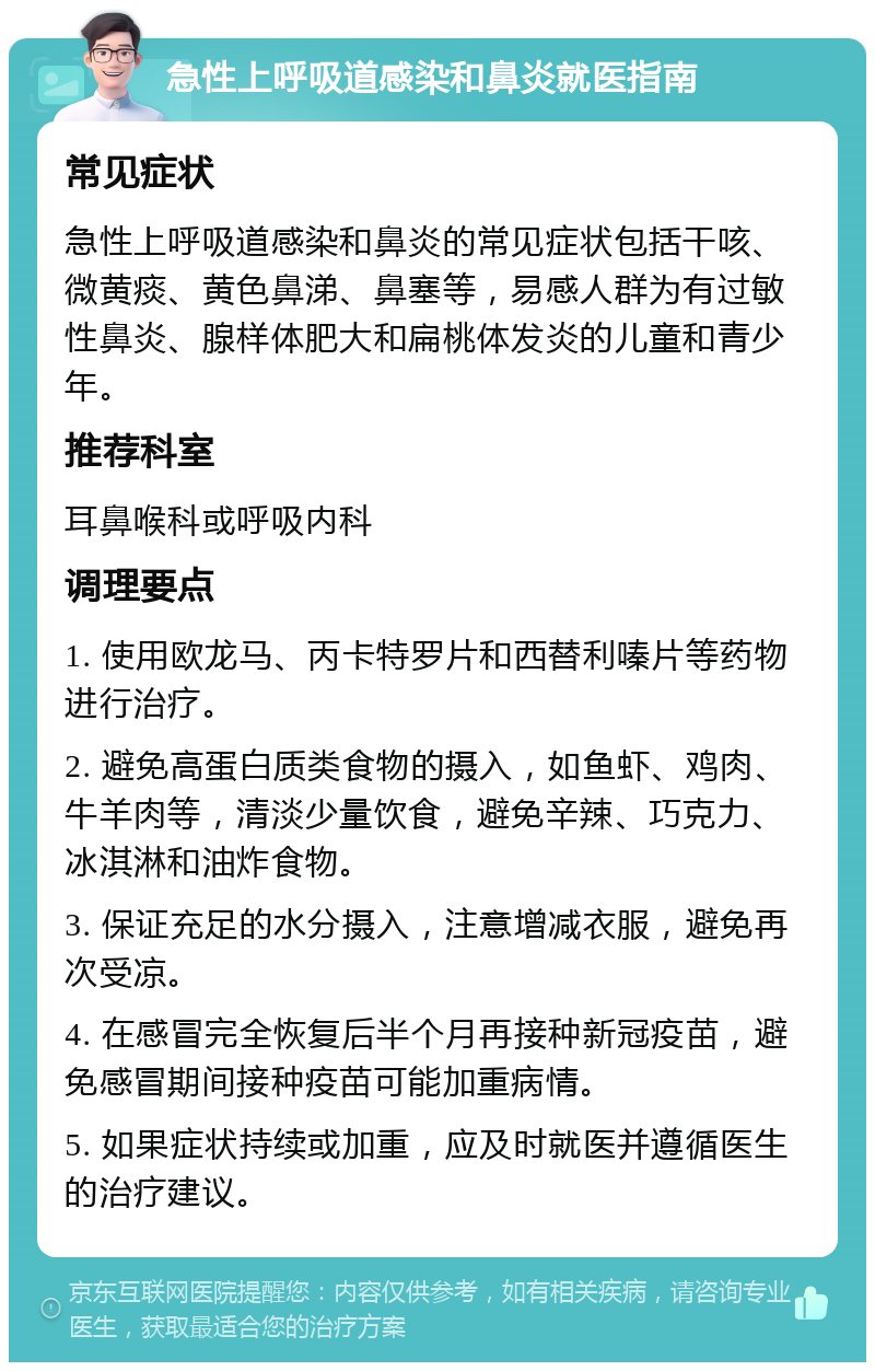 急性上呼吸道感染和鼻炎就医指南 常见症状 急性上呼吸道感染和鼻炎的常见症状包括干咳、微黄痰、黄色鼻涕、鼻塞等，易感人群为有过敏性鼻炎、腺样体肥大和扁桃体发炎的儿童和青少年。 推荐科室 耳鼻喉科或呼吸内科 调理要点 1. 使用欧龙马、丙卡特罗片和西替利嗪片等药物进行治疗。 2. 避免高蛋白质类食物的摄入，如鱼虾、鸡肉、牛羊肉等，清淡少量饮食，避免辛辣、巧克力、冰淇淋和油炸食物。 3. 保证充足的水分摄入，注意增减衣服，避免再次受凉。 4. 在感冒完全恢复后半个月再接种新冠疫苗，避免感冒期间接种疫苗可能加重病情。 5. 如果症状持续或加重，应及时就医并遵循医生的治疗建议。