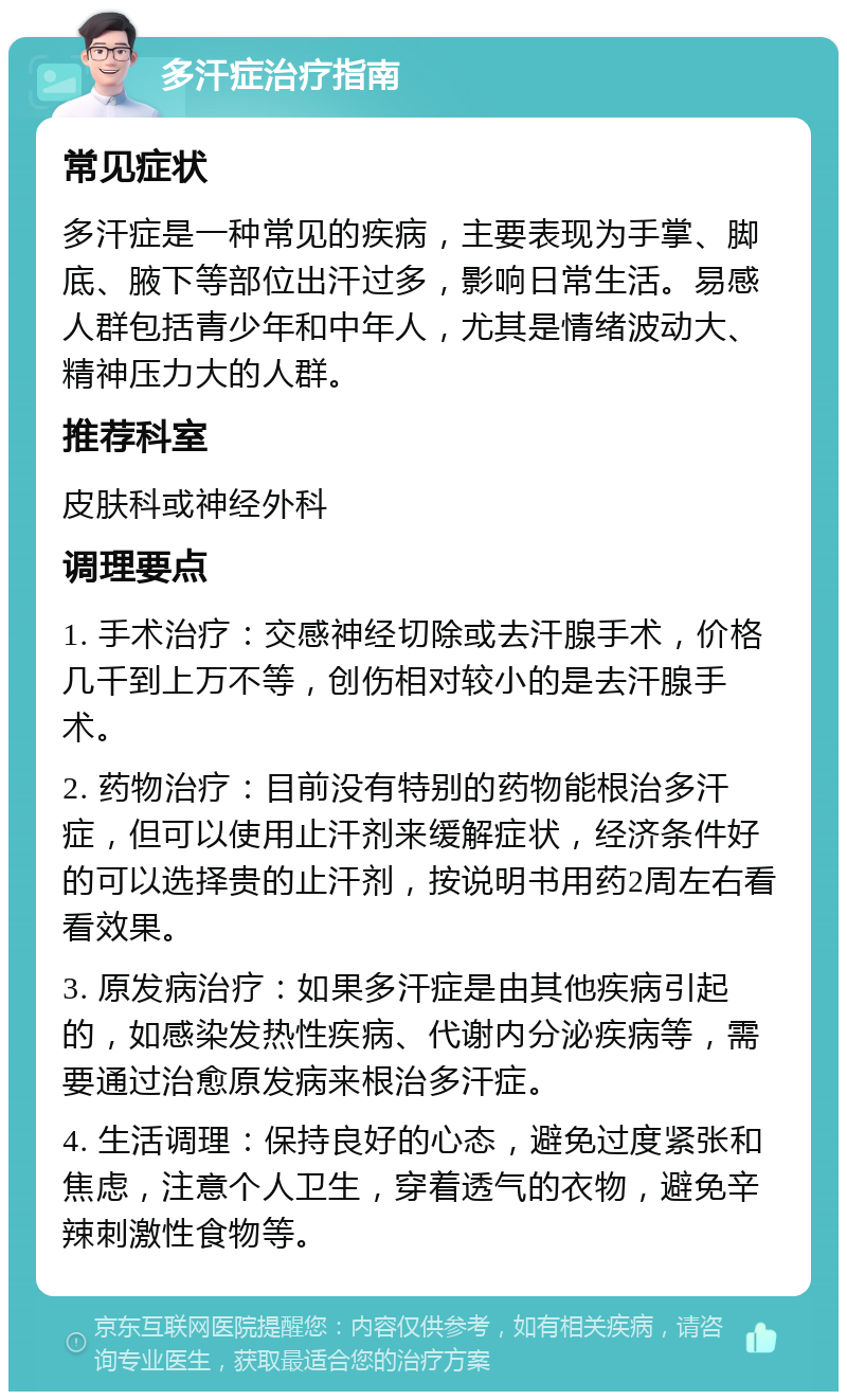 多汗症治疗指南 常见症状 多汗症是一种常见的疾病，主要表现为手掌、脚底、腋下等部位出汗过多，影响日常生活。易感人群包括青少年和中年人，尤其是情绪波动大、精神压力大的人群。 推荐科室 皮肤科或神经外科 调理要点 1. 手术治疗：交感神经切除或去汗腺手术，价格几千到上万不等，创伤相对较小的是去汗腺手术。 2. 药物治疗：目前没有特别的药物能根治多汗症，但可以使用止汗剂来缓解症状，经济条件好的可以选择贵的止汗剂，按说明书用药2周左右看看效果。 3. 原发病治疗：如果多汗症是由其他疾病引起的，如感染发热性疾病、代谢内分泌疾病等，需要通过治愈原发病来根治多汗症。 4. 生活调理：保持良好的心态，避免过度紧张和焦虑，注意个人卫生，穿着透气的衣物，避免辛辣刺激性食物等。