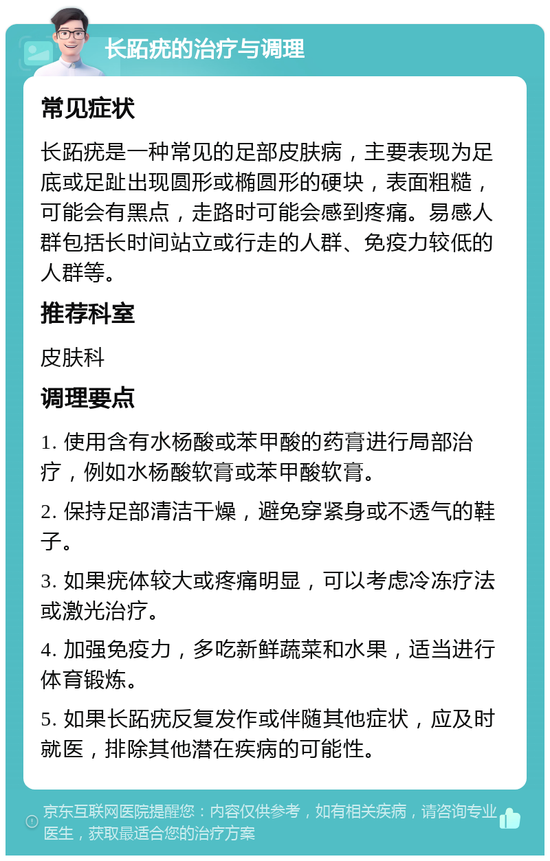 长跖疣的治疗与调理 常见症状 长跖疣是一种常见的足部皮肤病，主要表现为足底或足趾出现圆形或椭圆形的硬块，表面粗糙，可能会有黑点，走路时可能会感到疼痛。易感人群包括长时间站立或行走的人群、免疫力较低的人群等。 推荐科室 皮肤科 调理要点 1. 使用含有水杨酸或苯甲酸的药膏进行局部治疗，例如水杨酸软膏或苯甲酸软膏。 2. 保持足部清洁干燥，避免穿紧身或不透气的鞋子。 3. 如果疣体较大或疼痛明显，可以考虑冷冻疗法或激光治疗。 4. 加强免疫力，多吃新鲜蔬菜和水果，适当进行体育锻炼。 5. 如果长跖疣反复发作或伴随其他症状，应及时就医，排除其他潜在疾病的可能性。