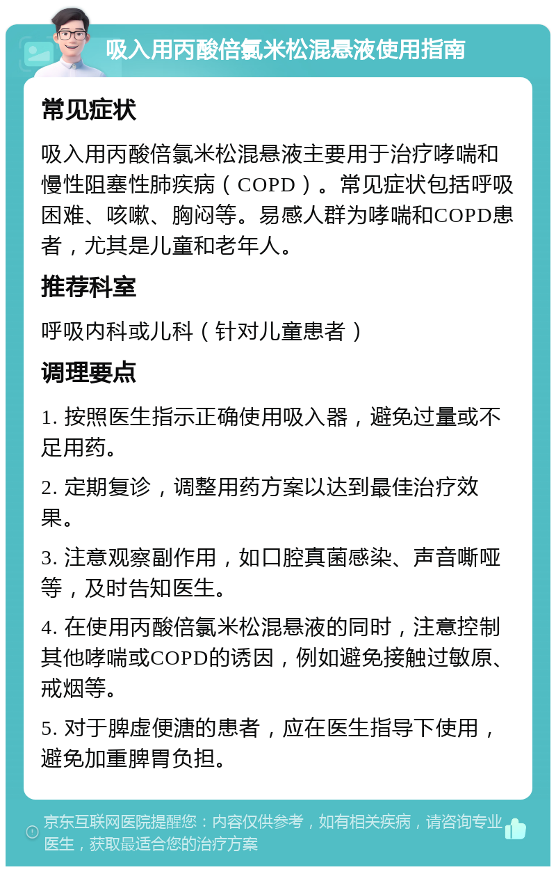 吸入用丙酸倍氯米松混悬液使用指南 常见症状 吸入用丙酸倍氯米松混悬液主要用于治疗哮喘和慢性阻塞性肺疾病（COPD）。常见症状包括呼吸困难、咳嗽、胸闷等。易感人群为哮喘和COPD患者，尤其是儿童和老年人。 推荐科室 呼吸内科或儿科（针对儿童患者） 调理要点 1. 按照医生指示正确使用吸入器，避免过量或不足用药。 2. 定期复诊，调整用药方案以达到最佳治疗效果。 3. 注意观察副作用，如口腔真菌感染、声音嘶哑等，及时告知医生。 4. 在使用丙酸倍氯米松混悬液的同时，注意控制其他哮喘或COPD的诱因，例如避免接触过敏原、戒烟等。 5. 对于脾虚便溏的患者，应在医生指导下使用，避免加重脾胃负担。