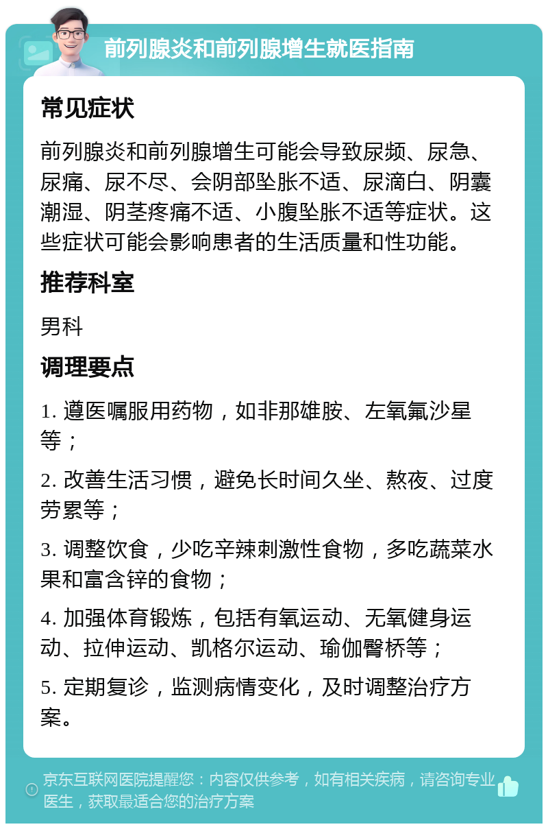 前列腺炎和前列腺增生就医指南 常见症状 前列腺炎和前列腺增生可能会导致尿频、尿急、尿痛、尿不尽、会阴部坠胀不适、尿滴白、阴囊潮湿、阴茎疼痛不适、小腹坠胀不适等症状。这些症状可能会影响患者的生活质量和性功能。 推荐科室 男科 调理要点 1. 遵医嘱服用药物，如非那雄胺、左氧氟沙星等； 2. 改善生活习惯，避免长时间久坐、熬夜、过度劳累等； 3. 调整饮食，少吃辛辣刺激性食物，多吃蔬菜水果和富含锌的食物； 4. 加强体育锻炼，包括有氧运动、无氧健身运动、拉伸运动、凯格尔运动、瑜伽臀桥等； 5. 定期复诊，监测病情变化，及时调整治疗方案。