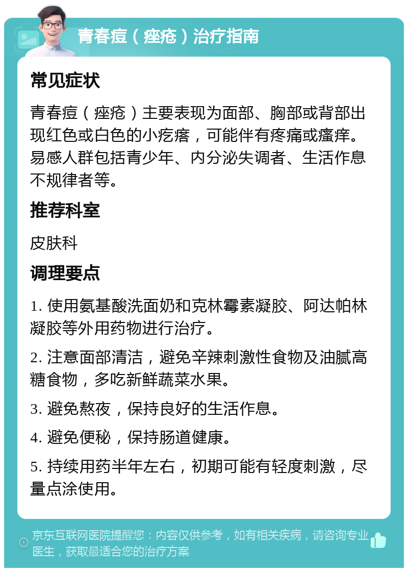 青春痘（痤疮）治疗指南 常见症状 青春痘（痤疮）主要表现为面部、胸部或背部出现红色或白色的小疙瘩，可能伴有疼痛或瘙痒。易感人群包括青少年、内分泌失调者、生活作息不规律者等。 推荐科室 皮肤科 调理要点 1. 使用氨基酸洗面奶和克林霉素凝胶、阿达帕林凝胶等外用药物进行治疗。 2. 注意面部清洁，避免辛辣刺激性食物及油腻高糖食物，多吃新鲜蔬菜水果。 3. 避免熬夜，保持良好的生活作息。 4. 避免便秘，保持肠道健康。 5. 持续用药半年左右，初期可能有轻度刺激，尽量点涂使用。