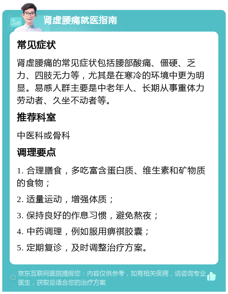 肾虚腰痛就医指南 常见症状 肾虚腰痛的常见症状包括腰部酸痛、僵硬、乏力、四肢无力等，尤其是在寒冷的环境中更为明显。易感人群主要是中老年人、长期从事重体力劳动者、久坐不动者等。 推荐科室 中医科或骨科 调理要点 1. 合理膳食，多吃富含蛋白质、维生素和矿物质的食物； 2. 适量运动，增强体质； 3. 保持良好的作息习惯，避免熬夜； 4. 中药调理，例如服用痹祺胶囊； 5. 定期复诊，及时调整治疗方案。