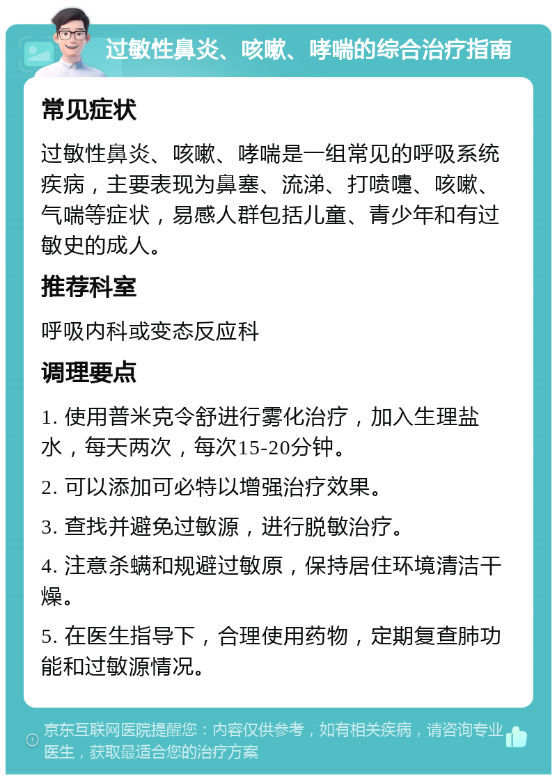 过敏性鼻炎、咳嗽、哮喘的综合治疗指南 常见症状 过敏性鼻炎、咳嗽、哮喘是一组常见的呼吸系统疾病，主要表现为鼻塞、流涕、打喷嚏、咳嗽、气喘等症状，易感人群包括儿童、青少年和有过敏史的成人。 推荐科室 呼吸内科或变态反应科 调理要点 1. 使用普米克令舒进行雾化治疗，加入生理盐水，每天两次，每次15-20分钟。 2. 可以添加可必特以增强治疗效果。 3. 查找并避免过敏源，进行脱敏治疗。 4. 注意杀螨和规避过敏原，保持居住环境清洁干燥。 5. 在医生指导下，合理使用药物，定期复查肺功能和过敏源情况。