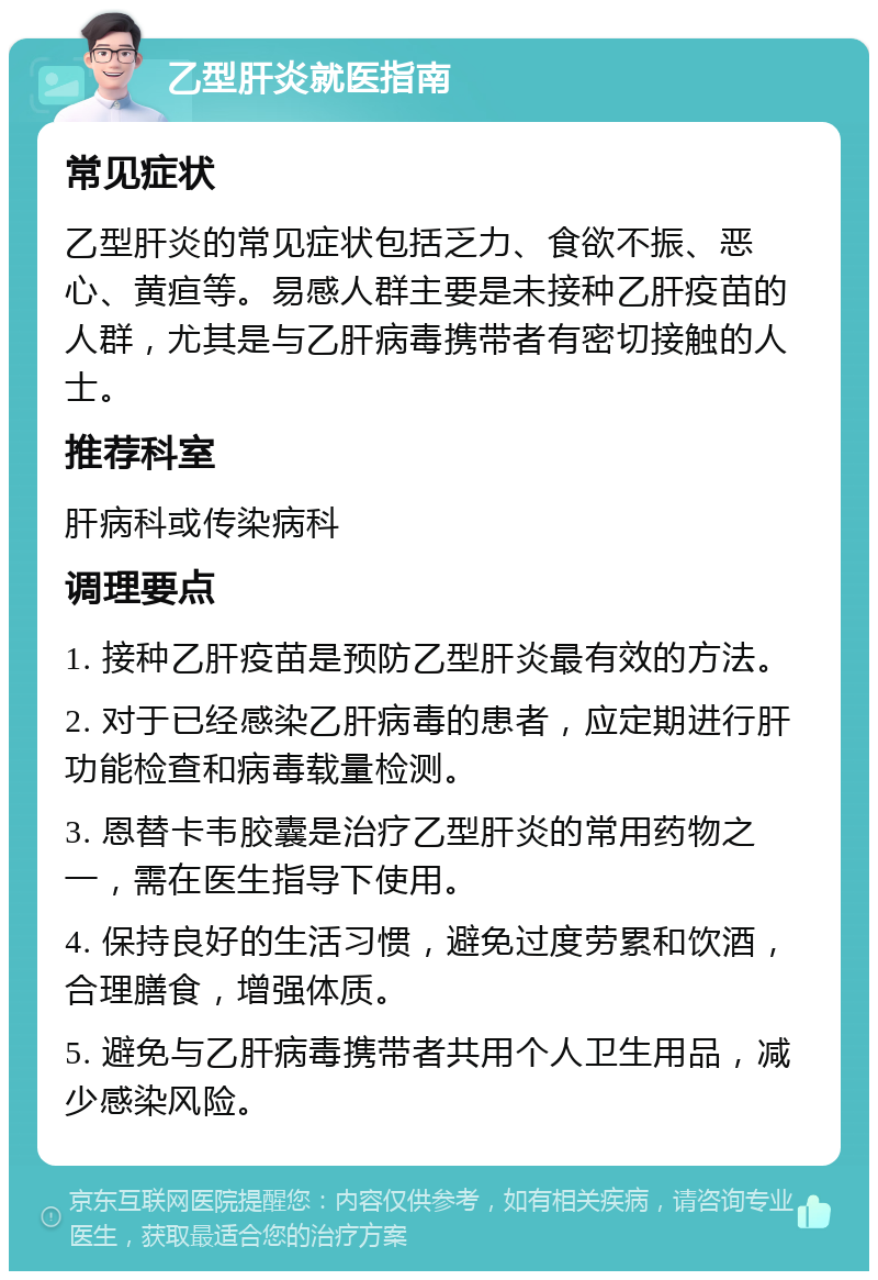 乙型肝炎就医指南 常见症状 乙型肝炎的常见症状包括乏力、食欲不振、恶心、黄疸等。易感人群主要是未接种乙肝疫苗的人群，尤其是与乙肝病毒携带者有密切接触的人士。 推荐科室 肝病科或传染病科 调理要点 1. 接种乙肝疫苗是预防乙型肝炎最有效的方法。 2. 对于已经感染乙肝病毒的患者，应定期进行肝功能检查和病毒载量检测。 3. 恩替卡韦胶囊是治疗乙型肝炎的常用药物之一，需在医生指导下使用。 4. 保持良好的生活习惯，避免过度劳累和饮酒，合理膳食，增强体质。 5. 避免与乙肝病毒携带者共用个人卫生用品，减少感染风险。