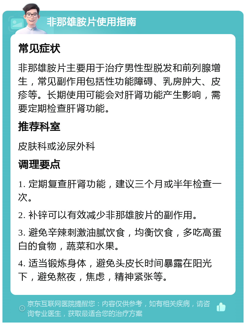 非那雄胺片使用指南 常见症状 非那雄胺片主要用于治疗男性型脱发和前列腺增生，常见副作用包括性功能障碍、乳房肿大、皮疹等。长期使用可能会对肝肾功能产生影响，需要定期检查肝肾功能。 推荐科室 皮肤科或泌尿外科 调理要点 1. 定期复查肝肾功能，建议三个月或半年检查一次。 2. 补锌可以有效减少非那雄胺片的副作用。 3. 避免辛辣刺激油腻饮食，均衡饮食，多吃高蛋白的食物，蔬菜和水果。 4. 适当锻炼身体，避免头皮长时间暴露在阳光下，避免熬夜，焦虑，精神紧张等。