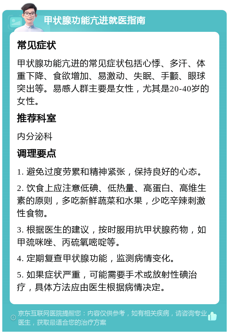 甲状腺功能亢进就医指南 常见症状 甲状腺功能亢进的常见症状包括心悸、多汗、体重下降、食欲增加、易激动、失眠、手颤、眼球突出等。易感人群主要是女性，尤其是20-40岁的女性。 推荐科室 内分泌科 调理要点 1. 避免过度劳累和精神紧张，保持良好的心态。 2. 饮食上应注意低碘、低热量、高蛋白、高维生素的原则，多吃新鲜蔬菜和水果，少吃辛辣刺激性食物。 3. 根据医生的建议，按时服用抗甲状腺药物，如甲巯咪唑、丙硫氧嘧啶等。 4. 定期复查甲状腺功能，监测病情变化。 5. 如果症状严重，可能需要手术或放射性碘治疗，具体方法应由医生根据病情决定。