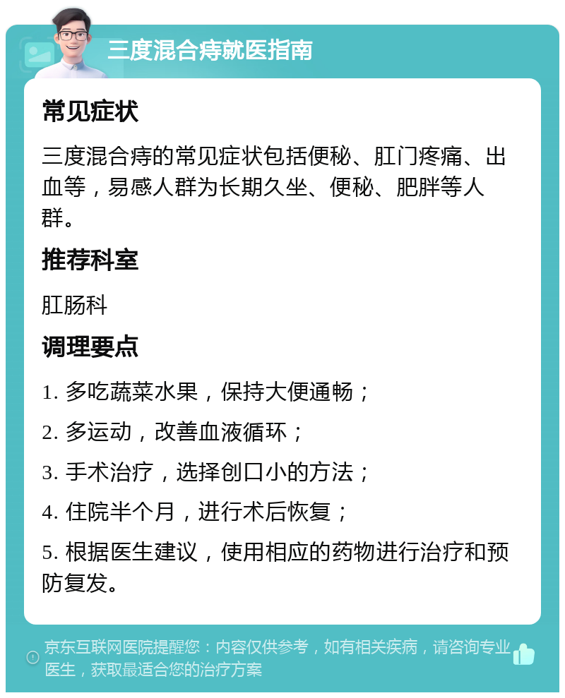 三度混合痔就医指南 常见症状 三度混合痔的常见症状包括便秘、肛门疼痛、出血等，易感人群为长期久坐、便秘、肥胖等人群。 推荐科室 肛肠科 调理要点 1. 多吃蔬菜水果，保持大便通畅； 2. 多运动，改善血液循环； 3. 手术治疗，选择创口小的方法； 4. 住院半个月，进行术后恢复； 5. 根据医生建议，使用相应的药物进行治疗和预防复发。