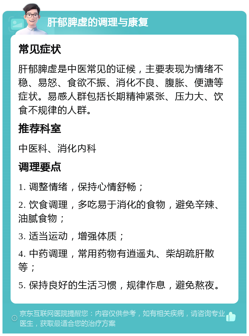 肝郁脾虚的调理与康复 常见症状 肝郁脾虚是中医常见的证候，主要表现为情绪不稳、易怒、食欲不振、消化不良、腹胀、便溏等症状。易感人群包括长期精神紧张、压力大、饮食不规律的人群。 推荐科室 中医科、消化内科 调理要点 1. 调整情绪，保持心情舒畅； 2. 饮食调理，多吃易于消化的食物，避免辛辣、油腻食物； 3. 适当运动，增强体质； 4. 中药调理，常用药物有逍遥丸、柴胡疏肝散等； 5. 保持良好的生活习惯，规律作息，避免熬夜。