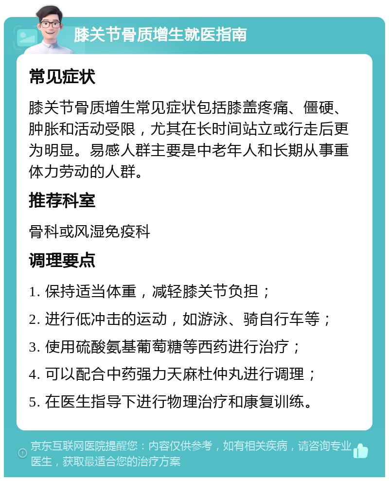 膝关节骨质增生就医指南 常见症状 膝关节骨质增生常见症状包括膝盖疼痛、僵硬、肿胀和活动受限，尤其在长时间站立或行走后更为明显。易感人群主要是中老年人和长期从事重体力劳动的人群。 推荐科室 骨科或风湿免疫科 调理要点 1. 保持适当体重，减轻膝关节负担； 2. 进行低冲击的运动，如游泳、骑自行车等； 3. 使用硫酸氨基葡萄糖等西药进行治疗； 4. 可以配合中药强力天麻杜仲丸进行调理； 5. 在医生指导下进行物理治疗和康复训练。