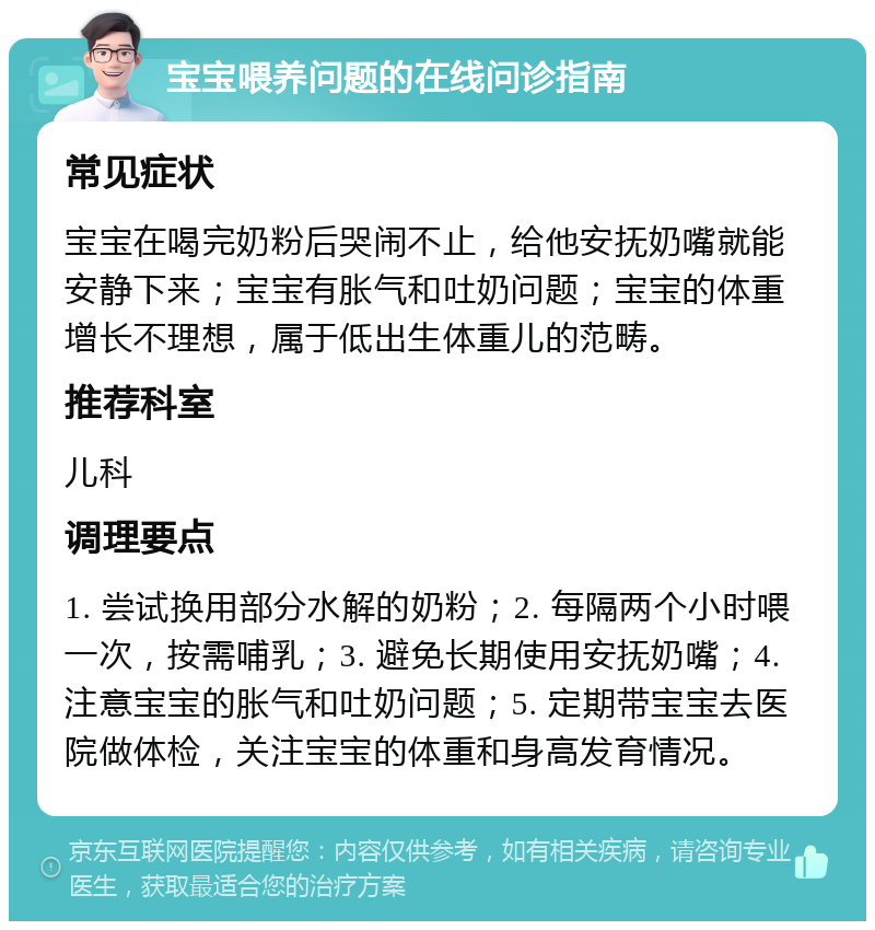 宝宝喂养问题的在线问诊指南 常见症状 宝宝在喝完奶粉后哭闹不止，给他安抚奶嘴就能安静下来；宝宝有胀气和吐奶问题；宝宝的体重增长不理想，属于低出生体重儿的范畴。 推荐科室 儿科 调理要点 1. 尝试换用部分水解的奶粉；2. 每隔两个小时喂一次，按需哺乳；3. 避免长期使用安抚奶嘴；4. 注意宝宝的胀气和吐奶问题；5. 定期带宝宝去医院做体检，关注宝宝的体重和身高发育情况。