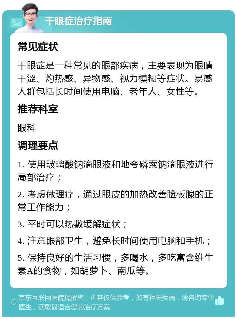 干眼症治疗指南 常见症状 干眼症是一种常见的眼部疾病，主要表现为眼睛干涩、灼热感、异物感、视力模糊等症状。易感人群包括长时间使用电脑、老年人、女性等。 推荐科室 眼科 调理要点 1. 使用玻璃酸钠滴眼液和地夸磷索钠滴眼液进行局部治疗； 2. 考虑做理疗，通过眼皮的加热改善睑板腺的正常工作能力； 3. 平时可以热敷缓解症状； 4. 注意眼部卫生，避免长时间使用电脑和手机； 5. 保持良好的生活习惯，多喝水，多吃富含维生素A的食物，如胡萝卜、南瓜等。