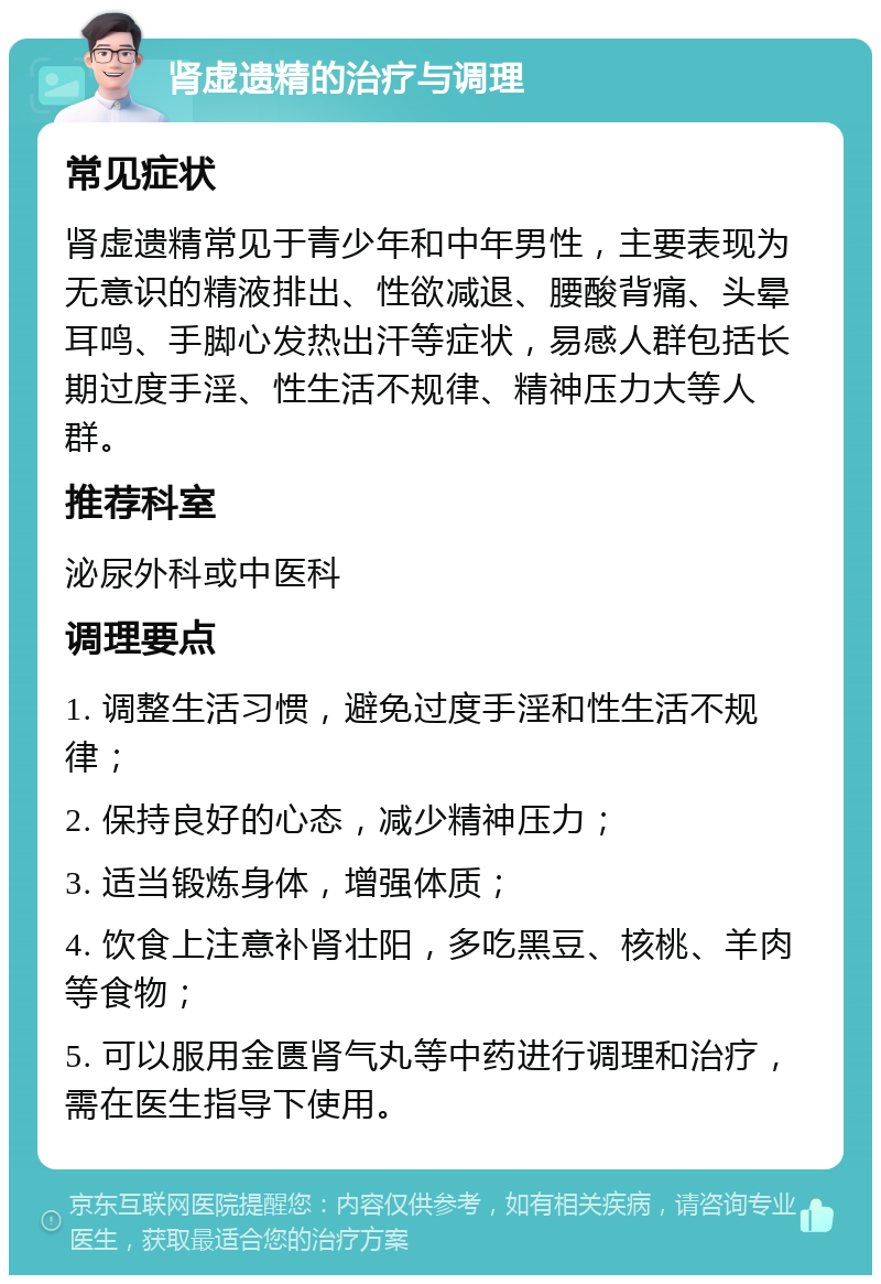 肾虚遗精的治疗与调理 常见症状 肾虚遗精常见于青少年和中年男性，主要表现为无意识的精液排出、性欲减退、腰酸背痛、头晕耳鸣、手脚心发热出汗等症状，易感人群包括长期过度手淫、性生活不规律、精神压力大等人群。 推荐科室 泌尿外科或中医科 调理要点 1. 调整生活习惯，避免过度手淫和性生活不规律； 2. 保持良好的心态，减少精神压力； 3. 适当锻炼身体，增强体质； 4. 饮食上注意补肾壮阳，多吃黑豆、核桃、羊肉等食物； 5. 可以服用金匮肾气丸等中药进行调理和治疗，需在医生指导下使用。