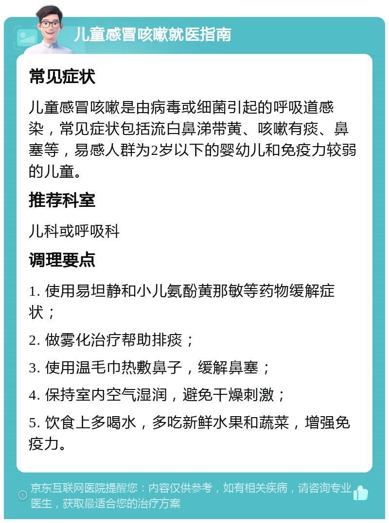 儿童感冒咳嗽就医指南 常见症状 儿童感冒咳嗽是由病毒或细菌引起的呼吸道感染，常见症状包括流白鼻涕带黄、咳嗽有痰、鼻塞等，易感人群为2岁以下的婴幼儿和免疫力较弱的儿童。 推荐科室 儿科或呼吸科 调理要点 1. 使用易坦静和小儿氨酚黄那敏等药物缓解症状； 2. 做雾化治疗帮助排痰； 3. 使用温毛巾热敷鼻子，缓解鼻塞； 4. 保持室内空气湿润，避免干燥刺激； 5. 饮食上多喝水，多吃新鲜水果和蔬菜，增强免疫力。