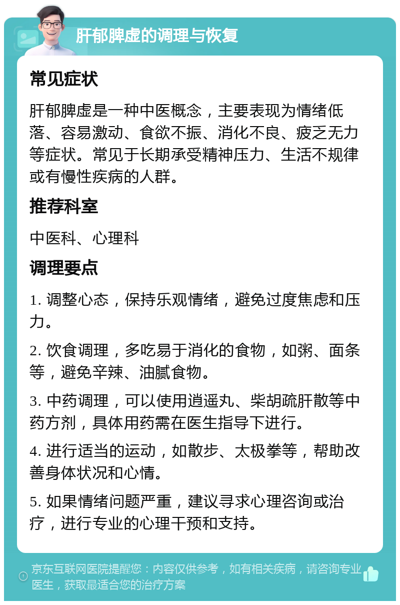 肝郁脾虚的调理与恢复 常见症状 肝郁脾虚是一种中医概念，主要表现为情绪低落、容易激动、食欲不振、消化不良、疲乏无力等症状。常见于长期承受精神压力、生活不规律或有慢性疾病的人群。 推荐科室 中医科、心理科 调理要点 1. 调整心态，保持乐观情绪，避免过度焦虑和压力。 2. 饮食调理，多吃易于消化的食物，如粥、面条等，避免辛辣、油腻食物。 3. 中药调理，可以使用逍遥丸、柴胡疏肝散等中药方剂，具体用药需在医生指导下进行。 4. 进行适当的运动，如散步、太极拳等，帮助改善身体状况和心情。 5. 如果情绪问题严重，建议寻求心理咨询或治疗，进行专业的心理干预和支持。