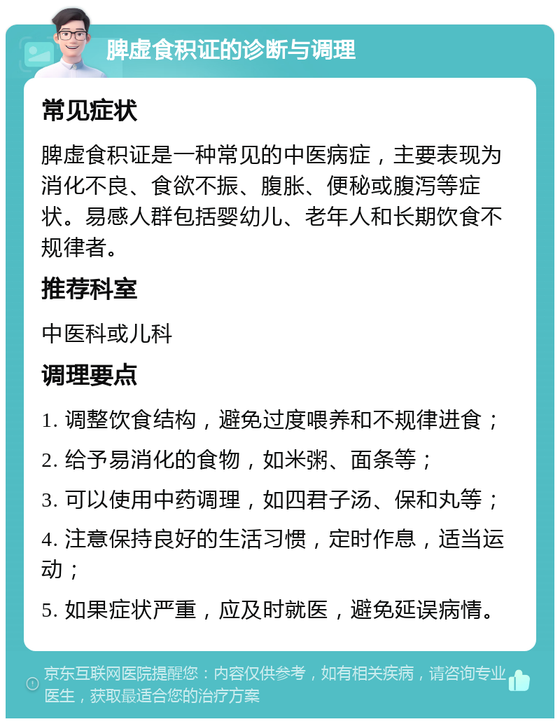 脾虚食积证的诊断与调理 常见症状 脾虚食积证是一种常见的中医病症，主要表现为消化不良、食欲不振、腹胀、便秘或腹泻等症状。易感人群包括婴幼儿、老年人和长期饮食不规律者。 推荐科室 中医科或儿科 调理要点 1. 调整饮食结构，避免过度喂养和不规律进食； 2. 给予易消化的食物，如米粥、面条等； 3. 可以使用中药调理，如四君子汤、保和丸等； 4. 注意保持良好的生活习惯，定时作息，适当运动； 5. 如果症状严重，应及时就医，避免延误病情。