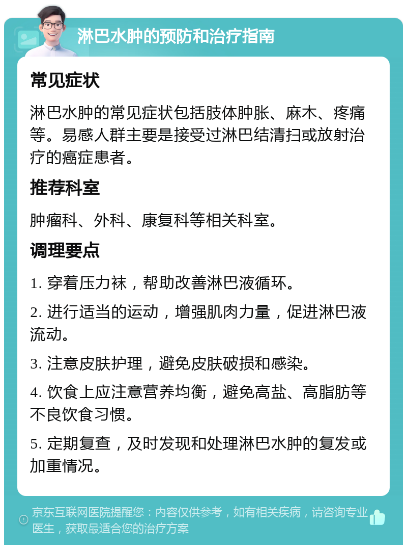 淋巴水肿的预防和治疗指南 常见症状 淋巴水肿的常见症状包括肢体肿胀、麻木、疼痛等。易感人群主要是接受过淋巴结清扫或放射治疗的癌症患者。 推荐科室 肿瘤科、外科、康复科等相关科室。 调理要点 1. 穿着压力袜，帮助改善淋巴液循环。 2. 进行适当的运动，增强肌肉力量，促进淋巴液流动。 3. 注意皮肤护理，避免皮肤破损和感染。 4. 饮食上应注意营养均衡，避免高盐、高脂肪等不良饮食习惯。 5. 定期复查，及时发现和处理淋巴水肿的复发或加重情况。