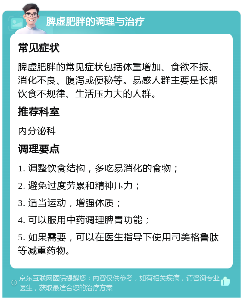 脾虚肥胖的调理与治疗 常见症状 脾虚肥胖的常见症状包括体重增加、食欲不振、消化不良、腹泻或便秘等。易感人群主要是长期饮食不规律、生活压力大的人群。 推荐科室 内分泌科 调理要点 1. 调整饮食结构，多吃易消化的食物； 2. 避免过度劳累和精神压力； 3. 适当运动，增强体质； 4. 可以服用中药调理脾胃功能； 5. 如果需要，可以在医生指导下使用司美格鲁肽等减重药物。