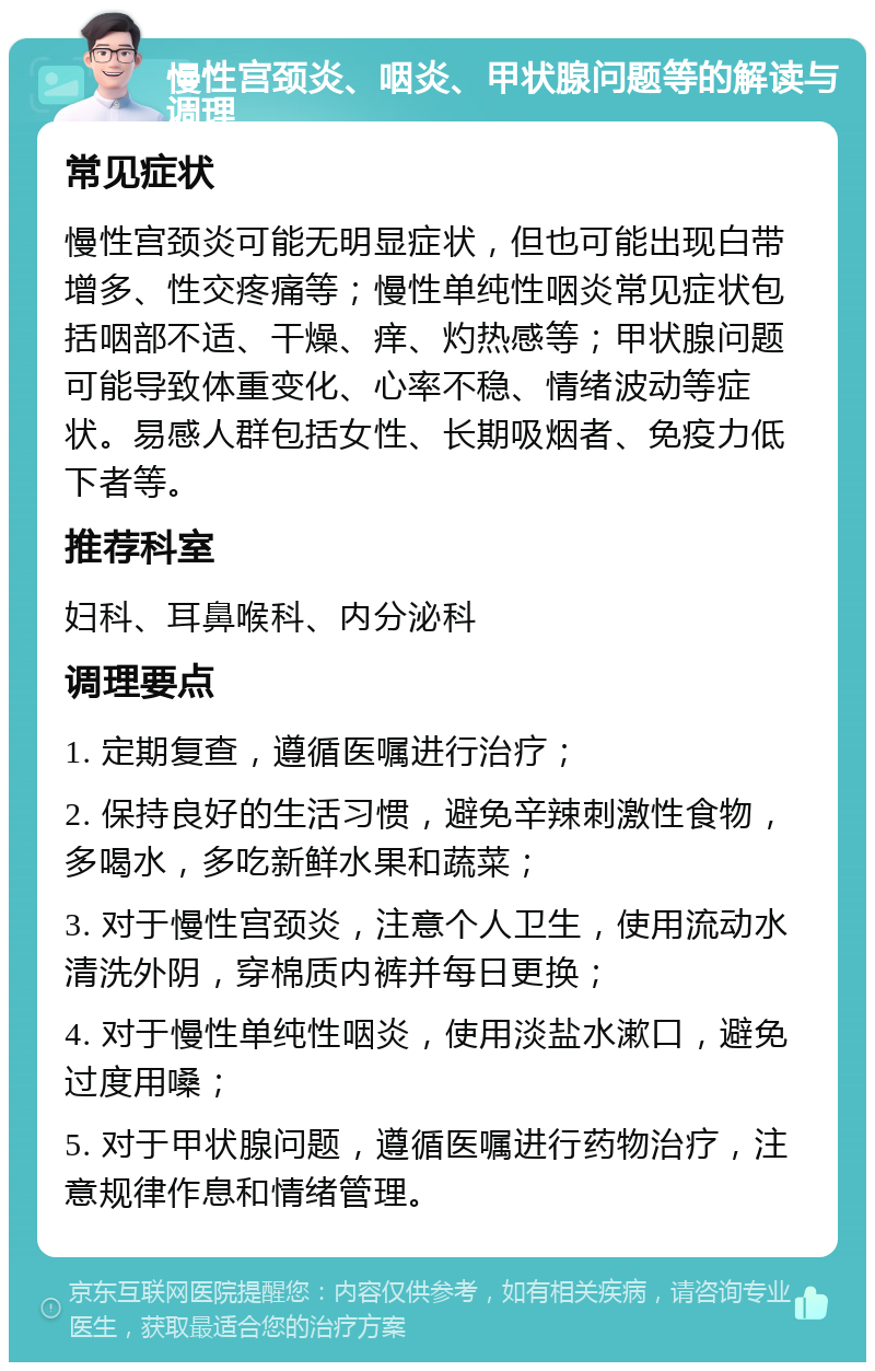 慢性宫颈炎、咽炎、甲状腺问题等的解读与调理 常见症状 慢性宫颈炎可能无明显症状，但也可能出现白带增多、性交疼痛等；慢性单纯性咽炎常见症状包括咽部不适、干燥、痒、灼热感等；甲状腺问题可能导致体重变化、心率不稳、情绪波动等症状。易感人群包括女性、长期吸烟者、免疫力低下者等。 推荐科室 妇科、耳鼻喉科、内分泌科 调理要点 1. 定期复查，遵循医嘱进行治疗； 2. 保持良好的生活习惯，避免辛辣刺激性食物，多喝水，多吃新鲜水果和蔬菜； 3. 对于慢性宫颈炎，注意个人卫生，使用流动水清洗外阴，穿棉质内裤并每日更换； 4. 对于慢性单纯性咽炎，使用淡盐水漱口，避免过度用嗓； 5. 对于甲状腺问题，遵循医嘱进行药物治疗，注意规律作息和情绪管理。