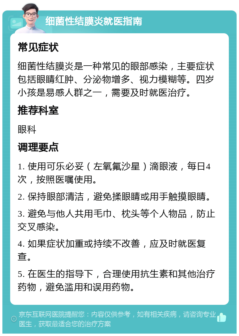 细菌性结膜炎就医指南 常见症状 细菌性结膜炎是一种常见的眼部感染，主要症状包括眼睛红肿、分泌物增多、视力模糊等。四岁小孩是易感人群之一，需要及时就医治疗。 推荐科室 眼科 调理要点 1. 使用可乐必妥（左氧氟沙星）滴眼液，每日4次，按照医嘱使用。 2. 保持眼部清洁，避免揉眼睛或用手触摸眼睛。 3. 避免与他人共用毛巾、枕头等个人物品，防止交叉感染。 4. 如果症状加重或持续不改善，应及时就医复查。 5. 在医生的指导下，合理使用抗生素和其他治疗药物，避免滥用和误用药物。