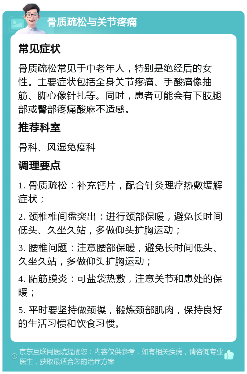 骨质疏松与关节疼痛 常见症状 骨质疏松常见于中老年人，特别是绝经后的女性。主要症状包括全身关节疼痛、手酸痛像抽筋、脚心像针扎等。同时，患者可能会有下肢腿部或臀部疼痛酸麻不适感。 推荐科室 骨科、风湿免疫科 调理要点 1. 骨质疏松：补充钙片，配合针灸理疗热敷缓解症状； 2. 颈椎椎间盘突出：进行颈部保暖，避免长时间低头、久坐久站，多做仰头扩胸运动； 3. 腰椎问题：注意腰部保暖，避免长时间低头、久坐久站，多做仰头扩胸运动； 4. 跖筋膜炎：可盐袋热敷，注意关节和患处的保暖； 5. 平时要坚持做颈操，锻炼颈部肌肉，保持良好的生活习惯和饮食习惯。