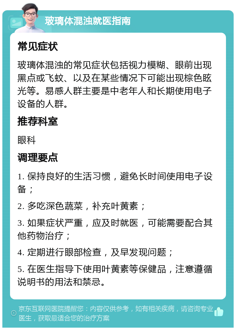 玻璃体混浊就医指南 常见症状 玻璃体混浊的常见症状包括视力模糊、眼前出现黑点或飞蚊、以及在某些情况下可能出现棕色眩光等。易感人群主要是中老年人和长期使用电子设备的人群。 推荐科室 眼科 调理要点 1. 保持良好的生活习惯，避免长时间使用电子设备； 2. 多吃深色蔬菜，补充叶黄素； 3. 如果症状严重，应及时就医，可能需要配合其他药物治疗； 4. 定期进行眼部检查，及早发现问题； 5. 在医生指导下使用叶黄素等保健品，注意遵循说明书的用法和禁忌。