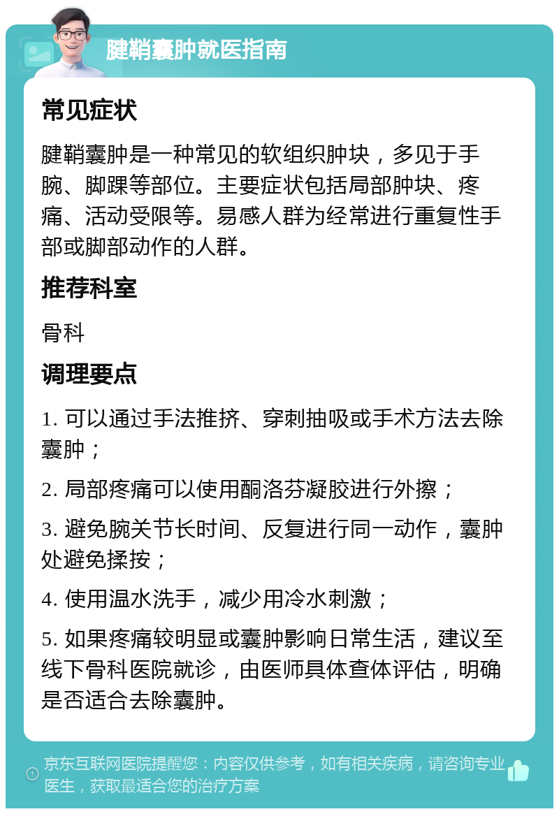 腱鞘囊肿就医指南 常见症状 腱鞘囊肿是一种常见的软组织肿块，多见于手腕、脚踝等部位。主要症状包括局部肿块、疼痛、活动受限等。易感人群为经常进行重复性手部或脚部动作的人群。 推荐科室 骨科 调理要点 1. 可以通过手法推挤、穿刺抽吸或手术方法去除囊肿； 2. 局部疼痛可以使用酮洛芬凝胶进行外擦； 3. 避免腕关节长时间、反复进行同一动作，囊肿处避免揉按； 4. 使用温水洗手，减少用冷水刺激； 5. 如果疼痛较明显或囊肿影响日常生活，建议至线下骨科医院就诊，由医师具体查体评估，明确是否适合去除囊肿。