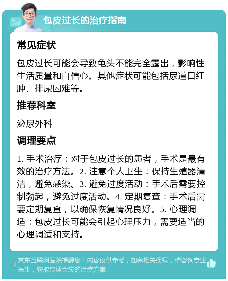 包皮过长的治疗指南 常见症状 包皮过长可能会导致龟头不能完全露出，影响性生活质量和自信心。其他症状可能包括尿道口红肿、排尿困难等。 推荐科室 泌尿外科 调理要点 1. 手术治疗：对于包皮过长的患者，手术是最有效的治疗方法。2. 注意个人卫生：保持生殖器清洁，避免感染。3. 避免过度活动：手术后需要控制勃起，避免过度活动。4. 定期复查：手术后需要定期复查，以确保恢复情况良好。5. 心理调适：包皮过长可能会引起心理压力，需要适当的心理调适和支持。