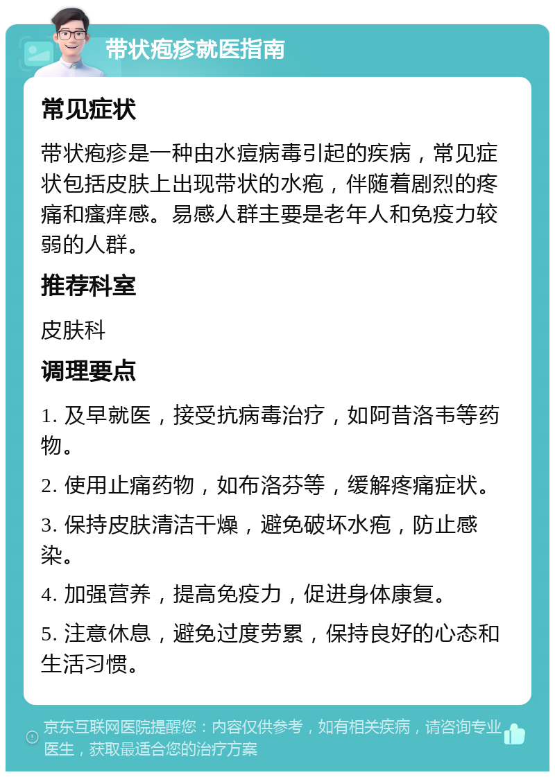 带状疱疹就医指南 常见症状 带状疱疹是一种由水痘病毒引起的疾病，常见症状包括皮肤上出现带状的水疱，伴随着剧烈的疼痛和瘙痒感。易感人群主要是老年人和免疫力较弱的人群。 推荐科室 皮肤科 调理要点 1. 及早就医，接受抗病毒治疗，如阿昔洛韦等药物。 2. 使用止痛药物，如布洛芬等，缓解疼痛症状。 3. 保持皮肤清洁干燥，避免破坏水疱，防止感染。 4. 加强营养，提高免疫力，促进身体康复。 5. 注意休息，避免过度劳累，保持良好的心态和生活习惯。