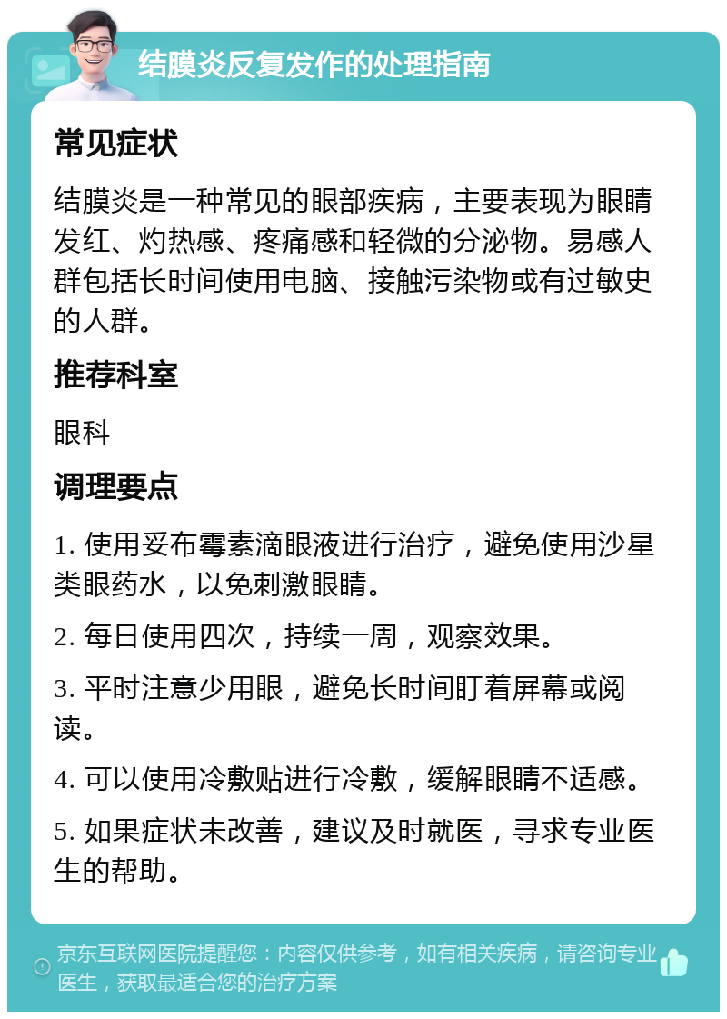 结膜炎反复发作的处理指南 常见症状 结膜炎是一种常见的眼部疾病，主要表现为眼睛发红、灼热感、疼痛感和轻微的分泌物。易感人群包括长时间使用电脑、接触污染物或有过敏史的人群。 推荐科室 眼科 调理要点 1. 使用妥布霉素滴眼液进行治疗，避免使用沙星类眼药水，以免刺激眼睛。 2. 每日使用四次，持续一周，观察效果。 3. 平时注意少用眼，避免长时间盯着屏幕或阅读。 4. 可以使用冷敷贴进行冷敷，缓解眼睛不适感。 5. 如果症状未改善，建议及时就医，寻求专业医生的帮助。