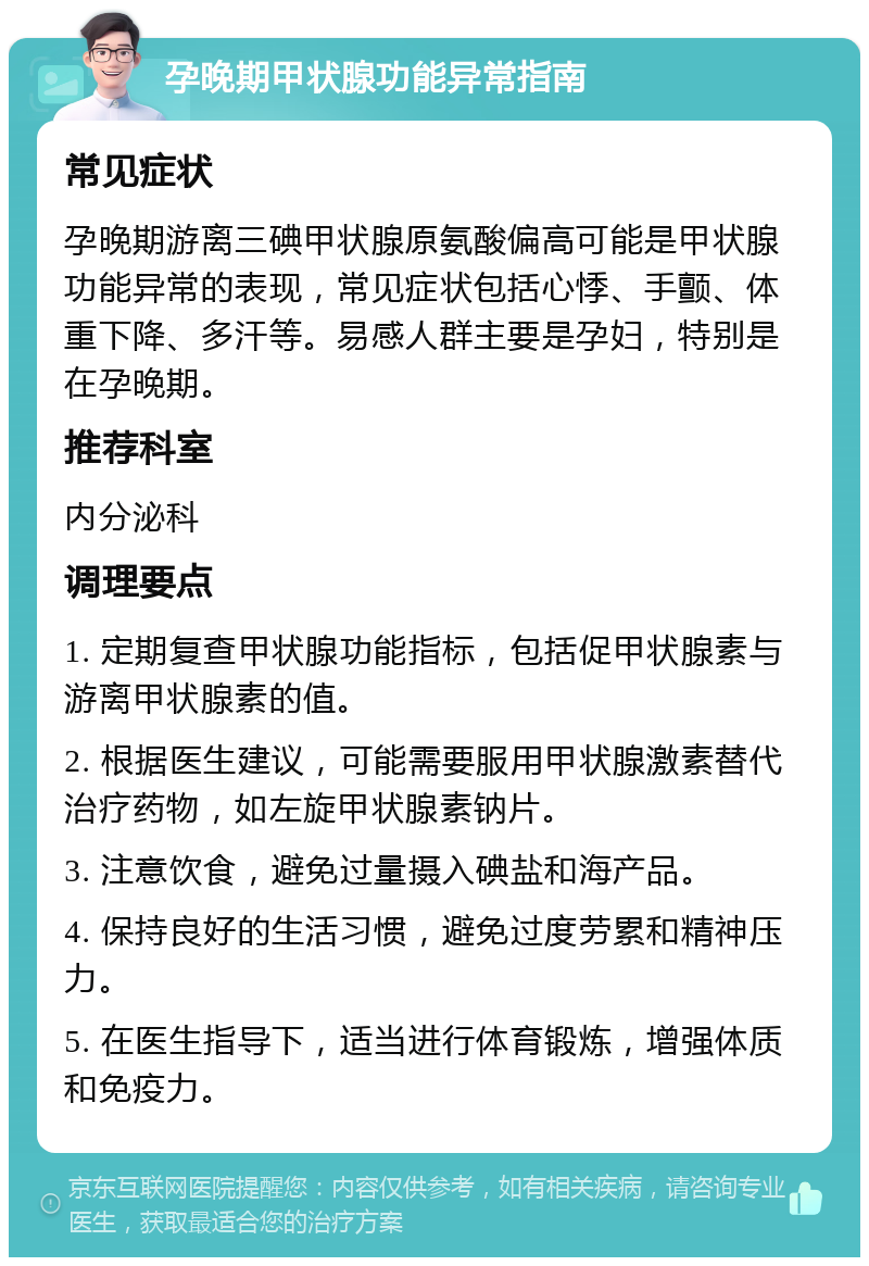 孕晚期甲状腺功能异常指南 常见症状 孕晚期游离三碘甲状腺原氨酸偏高可能是甲状腺功能异常的表现，常见症状包括心悸、手颤、体重下降、多汗等。易感人群主要是孕妇，特别是在孕晚期。 推荐科室 内分泌科 调理要点 1. 定期复查甲状腺功能指标，包括促甲状腺素与游离甲状腺素的值。 2. 根据医生建议，可能需要服用甲状腺激素替代治疗药物，如左旋甲状腺素钠片。 3. 注意饮食，避免过量摄入碘盐和海产品。 4. 保持良好的生活习惯，避免过度劳累和精神压力。 5. 在医生指导下，适当进行体育锻炼，增强体质和免疫力。