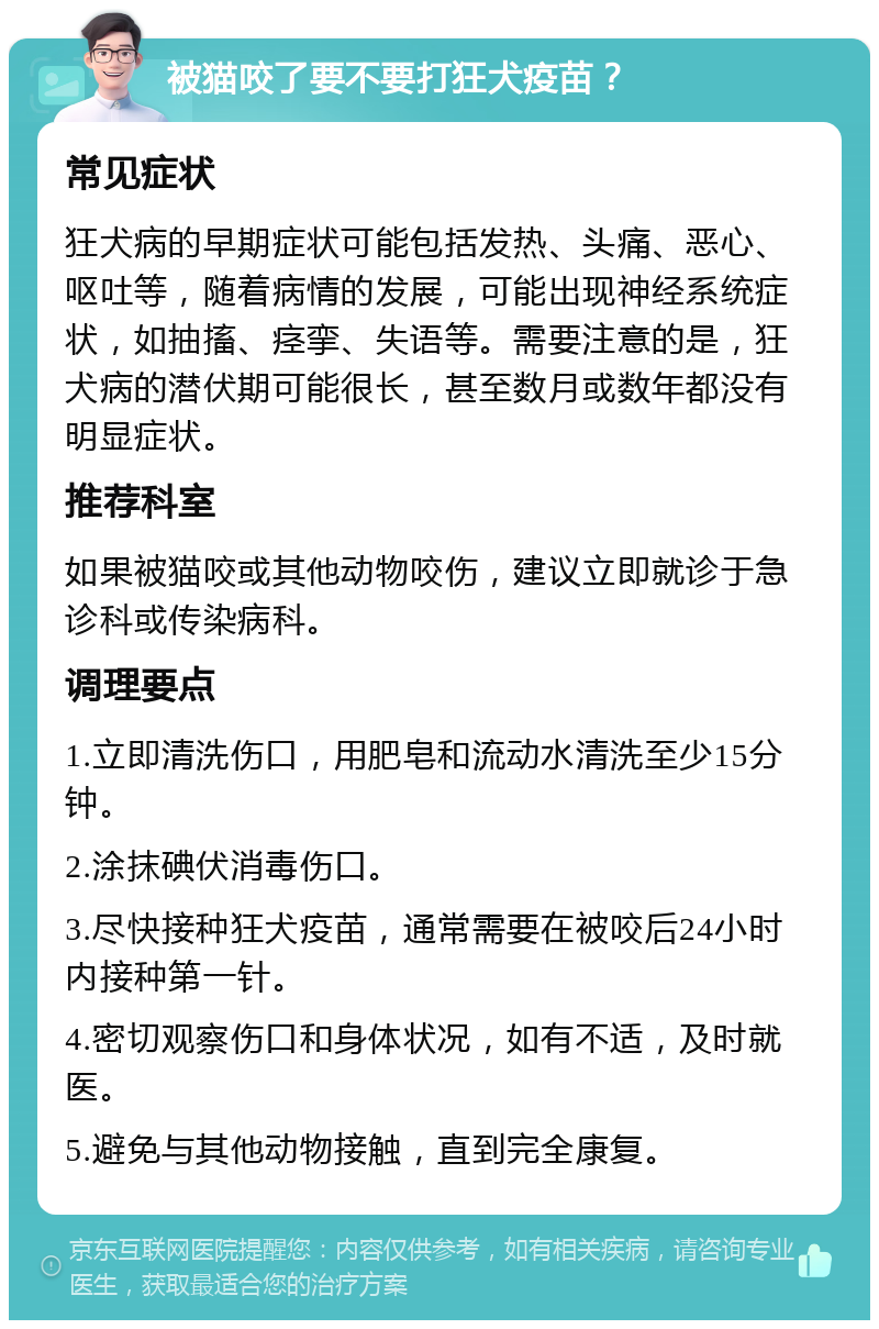 被猫咬了要不要打狂犬疫苗？ 常见症状 狂犬病的早期症状可能包括发热、头痛、恶心、呕吐等，随着病情的发展，可能出现神经系统症状，如抽搐、痉挛、失语等。需要注意的是，狂犬病的潜伏期可能很长，甚至数月或数年都没有明显症状。 推荐科室 如果被猫咬或其他动物咬伤，建议立即就诊于急诊科或传染病科。 调理要点 1.立即清洗伤口，用肥皂和流动水清洗至少15分钟。 2.涂抹碘伏消毒伤口。 3.尽快接种狂犬疫苗，通常需要在被咬后24小时内接种第一针。 4.密切观察伤口和身体状况，如有不适，及时就医。 5.避免与其他动物接触，直到完全康复。