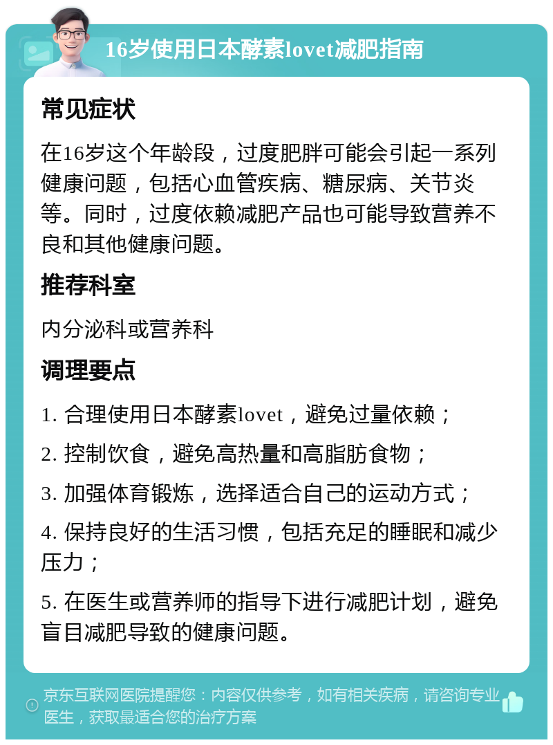 16岁使用日本酵素lovet减肥指南 常见症状 在16岁这个年龄段，过度肥胖可能会引起一系列健康问题，包括心血管疾病、糖尿病、关节炎等。同时，过度依赖减肥产品也可能导致营养不良和其他健康问题。 推荐科室 内分泌科或营养科 调理要点 1. 合理使用日本酵素lovet，避免过量依赖； 2. 控制饮食，避免高热量和高脂肪食物； 3. 加强体育锻炼，选择适合自己的运动方式； 4. 保持良好的生活习惯，包括充足的睡眠和减少压力； 5. 在医生或营养师的指导下进行减肥计划，避免盲目减肥导致的健康问题。