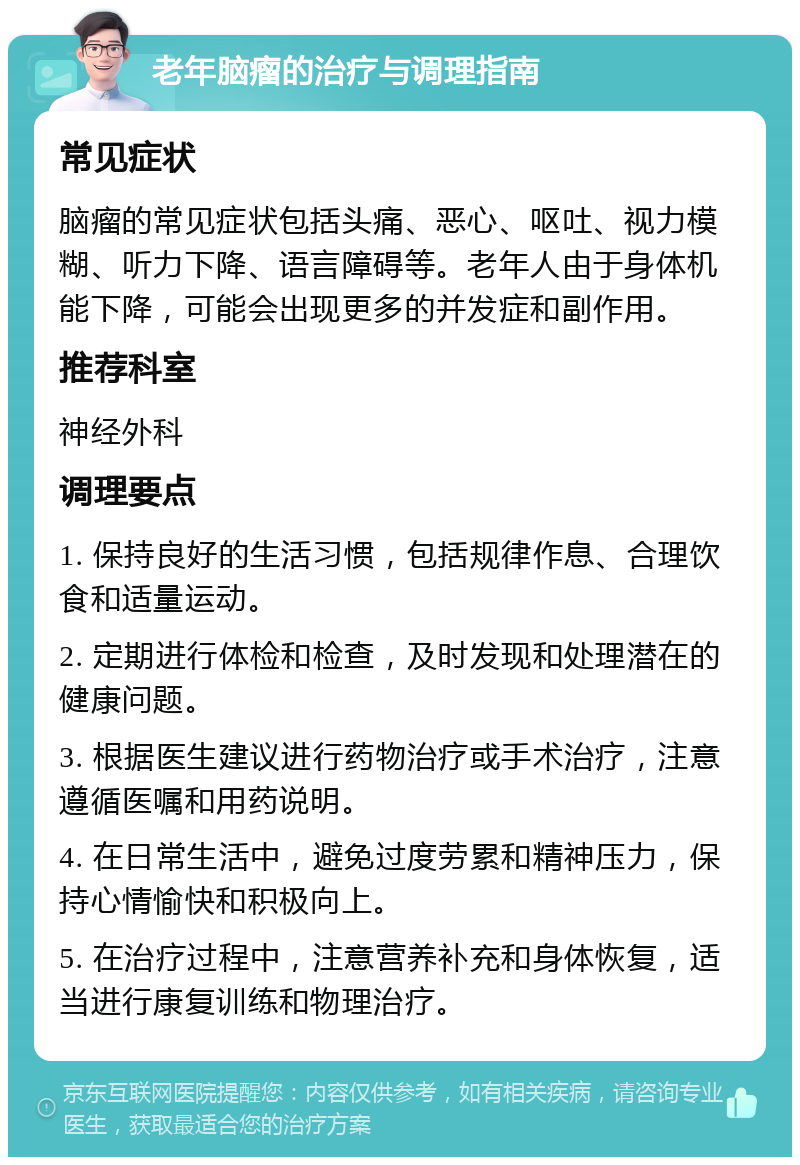 老年脑瘤的治疗与调理指南 常见症状 脑瘤的常见症状包括头痛、恶心、呕吐、视力模糊、听力下降、语言障碍等。老年人由于身体机能下降，可能会出现更多的并发症和副作用。 推荐科室 神经外科 调理要点 1. 保持良好的生活习惯，包括规律作息、合理饮食和适量运动。 2. 定期进行体检和检查，及时发现和处理潜在的健康问题。 3. 根据医生建议进行药物治疗或手术治疗，注意遵循医嘱和用药说明。 4. 在日常生活中，避免过度劳累和精神压力，保持心情愉快和积极向上。 5. 在治疗过程中，注意营养补充和身体恢复，适当进行康复训练和物理治疗。