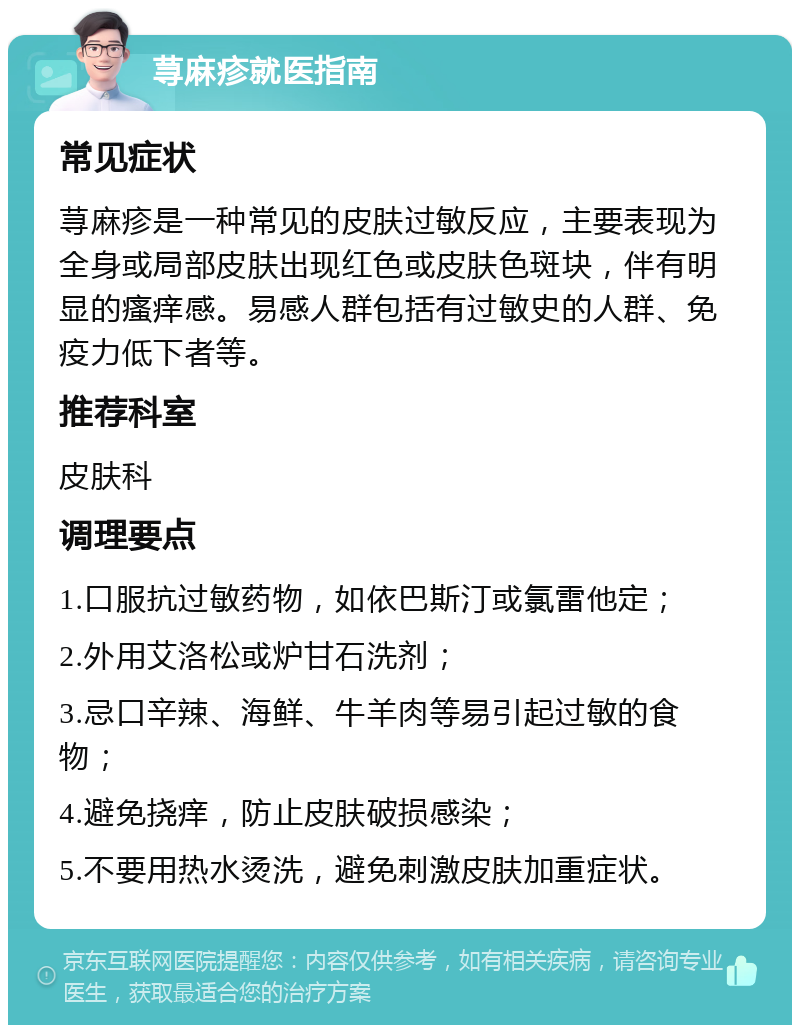 荨麻疹就医指南 常见症状 荨麻疹是一种常见的皮肤过敏反应，主要表现为全身或局部皮肤出现红色或皮肤色斑块，伴有明显的瘙痒感。易感人群包括有过敏史的人群、免疫力低下者等。 推荐科室 皮肤科 调理要点 1.口服抗过敏药物，如依巴斯汀或氯雷他定； 2.外用艾洛松或炉甘石洗剂； 3.忌口辛辣、海鲜、牛羊肉等易引起过敏的食物； 4.避免挠痒，防止皮肤破损感染； 5.不要用热水烫洗，避免刺激皮肤加重症状。