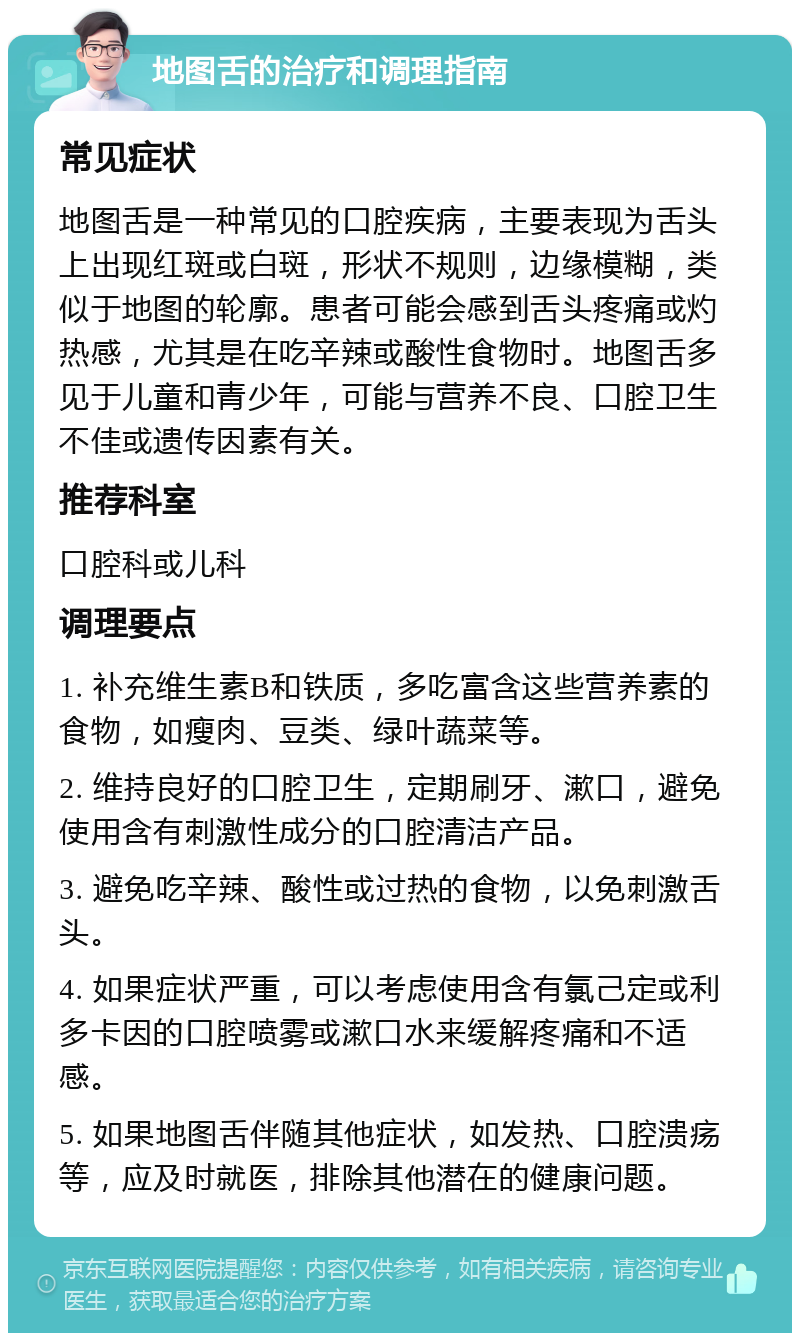 地图舌的治疗和调理指南 常见症状 地图舌是一种常见的口腔疾病，主要表现为舌头上出现红斑或白斑，形状不规则，边缘模糊，类似于地图的轮廓。患者可能会感到舌头疼痛或灼热感，尤其是在吃辛辣或酸性食物时。地图舌多见于儿童和青少年，可能与营养不良、口腔卫生不佳或遗传因素有关。 推荐科室 口腔科或儿科 调理要点 1. 补充维生素B和铁质，多吃富含这些营养素的食物，如瘦肉、豆类、绿叶蔬菜等。 2. 维持良好的口腔卫生，定期刷牙、漱口，避免使用含有刺激性成分的口腔清洁产品。 3. 避免吃辛辣、酸性或过热的食物，以免刺激舌头。 4. 如果症状严重，可以考虑使用含有氯己定或利多卡因的口腔喷雾或漱口水来缓解疼痛和不适感。 5. 如果地图舌伴随其他症状，如发热、口腔溃疡等，应及时就医，排除其他潜在的健康问题。