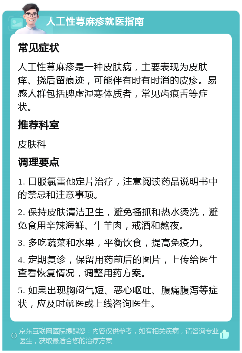 人工性荨麻疹就医指南 常见症状 人工性荨麻疹是一种皮肤病，主要表现为皮肤痒、挠后留痕迹，可能伴有时有时消的皮疹。易感人群包括脾虚湿寒体质者，常见齿痕舌等症状。 推荐科室 皮肤科 调理要点 1. 口服氯雷他定片治疗，注意阅读药品说明书中的禁忌和注意事项。 2. 保持皮肤清洁卫生，避免搔抓和热水烫洗，避免食用辛辣海鲜、牛羊肉，戒酒和熬夜。 3. 多吃蔬菜和水果，平衡饮食，提高免疫力。 4. 定期复诊，保留用药前后的图片，上传给医生查看恢复情况，调整用药方案。 5. 如果出现胸闷气短、恶心呕吐、腹痛腹泻等症状，应及时就医或上线咨询医生。