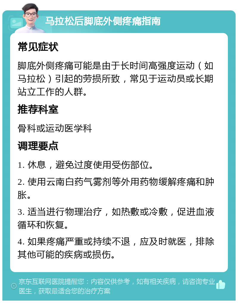 马拉松后脚底外侧疼痛指南 常见症状 脚底外侧疼痛可能是由于长时间高强度运动（如马拉松）引起的劳损所致，常见于运动员或长期站立工作的人群。 推荐科室 骨科或运动医学科 调理要点 1. 休息，避免过度使用受伤部位。 2. 使用云南白药气雾剂等外用药物缓解疼痛和肿胀。 3. 适当进行物理治疗，如热敷或冷敷，促进血液循环和恢复。 4. 如果疼痛严重或持续不退，应及时就医，排除其他可能的疾病或损伤。