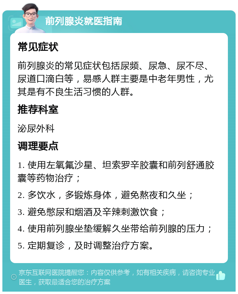 前列腺炎就医指南 常见症状 前列腺炎的常见症状包括尿频、尿急、尿不尽、尿道口滴白等，易感人群主要是中老年男性，尤其是有不良生活习惯的人群。 推荐科室 泌尿外科 调理要点 1. 使用左氧氟沙星、坦索罗辛胶囊和前列舒通胶囊等药物治疗； 2. 多饮水，多锻炼身体，避免熬夜和久坐； 3. 避免憋尿和烟酒及辛辣刺激饮食； 4. 使用前列腺坐垫缓解久坐带给前列腺的压力； 5. 定期复诊，及时调整治疗方案。