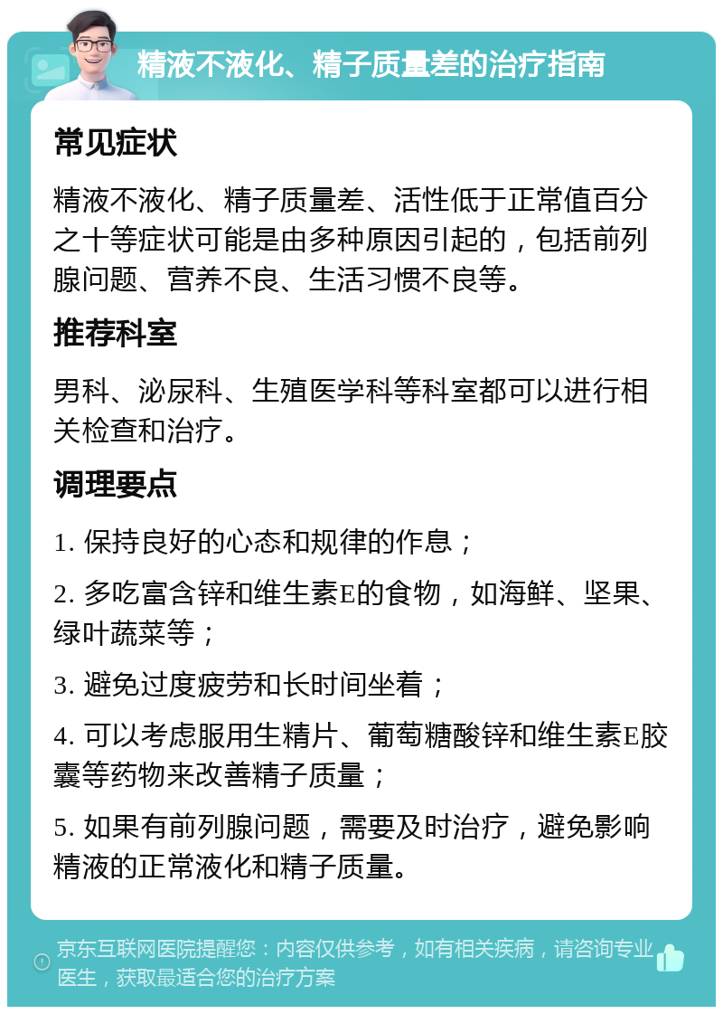 精液不液化、精子质量差的治疗指南 常见症状 精液不液化、精子质量差、活性低于正常值百分之十等症状可能是由多种原因引起的，包括前列腺问题、营养不良、生活习惯不良等。 推荐科室 男科、泌尿科、生殖医学科等科室都可以进行相关检查和治疗。 调理要点 1. 保持良好的心态和规律的作息； 2. 多吃富含锌和维生素E的食物，如海鲜、坚果、绿叶蔬菜等； 3. 避免过度疲劳和长时间坐着； 4. 可以考虑服用生精片、葡萄糖酸锌和维生素E胶囊等药物来改善精子质量； 5. 如果有前列腺问题，需要及时治疗，避免影响精液的正常液化和精子质量。