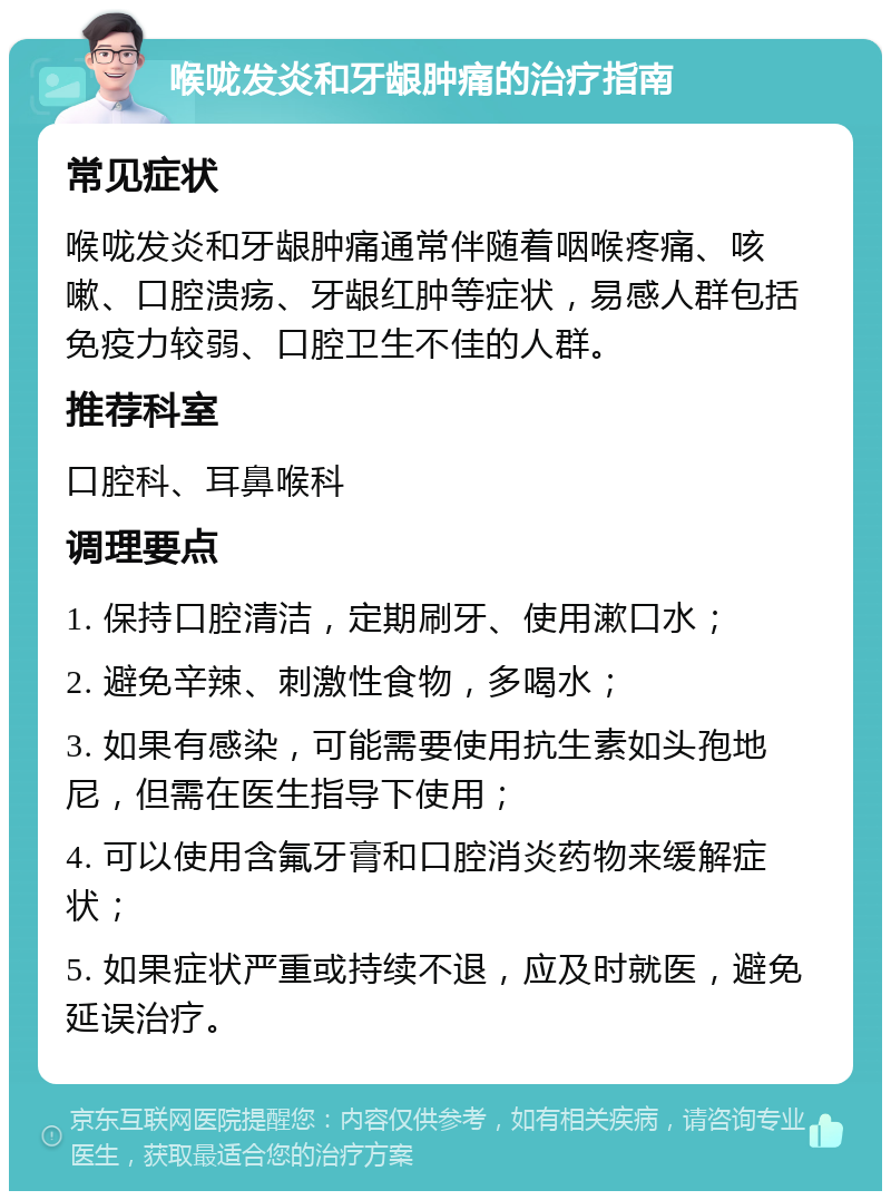 喉咙发炎和牙龈肿痛的治疗指南 常见症状 喉咙发炎和牙龈肿痛通常伴随着咽喉疼痛、咳嗽、口腔溃疡、牙龈红肿等症状，易感人群包括免疫力较弱、口腔卫生不佳的人群。 推荐科室 口腔科、耳鼻喉科 调理要点 1. 保持口腔清洁，定期刷牙、使用漱口水； 2. 避免辛辣、刺激性食物，多喝水； 3. 如果有感染，可能需要使用抗生素如头孢地尼，但需在医生指导下使用； 4. 可以使用含氟牙膏和口腔消炎药物来缓解症状； 5. 如果症状严重或持续不退，应及时就医，避免延误治疗。