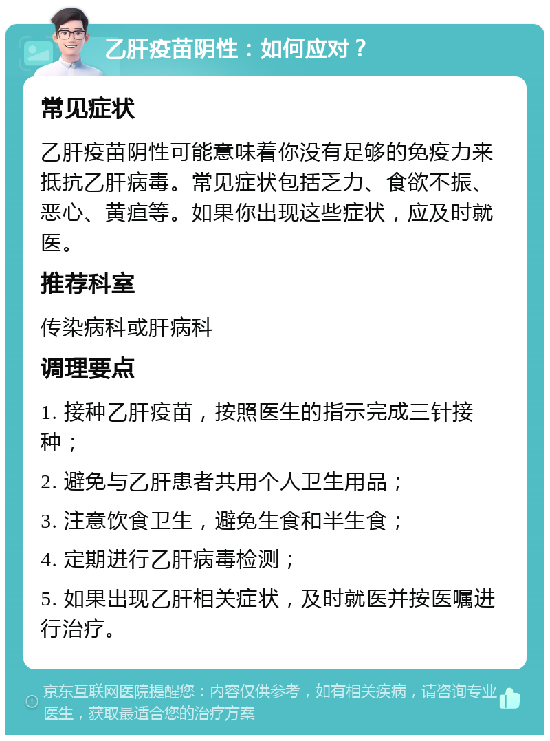 乙肝疫苗阴性：如何应对？ 常见症状 乙肝疫苗阴性可能意味着你没有足够的免疫力来抵抗乙肝病毒。常见症状包括乏力、食欲不振、恶心、黄疸等。如果你出现这些症状，应及时就医。 推荐科室 传染病科或肝病科 调理要点 1. 接种乙肝疫苗，按照医生的指示完成三针接种； 2. 避免与乙肝患者共用个人卫生用品； 3. 注意饮食卫生，避免生食和半生食； 4. 定期进行乙肝病毒检测； 5. 如果出现乙肝相关症状，及时就医并按医嘱进行治疗。