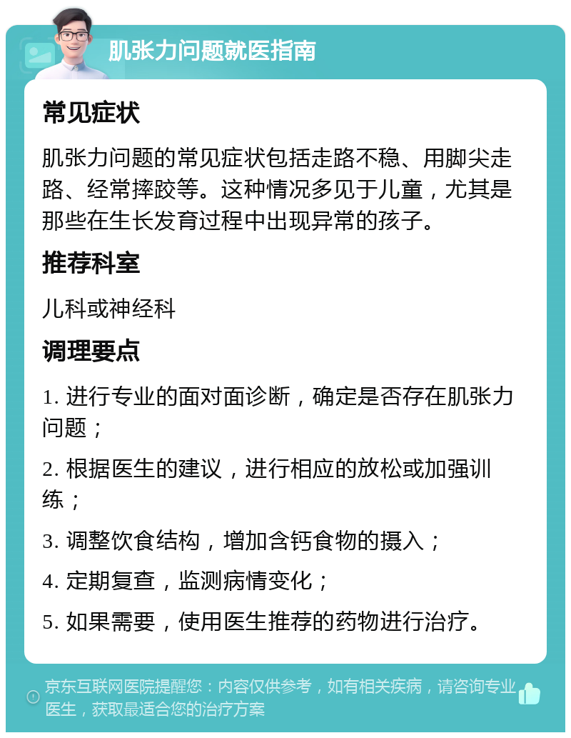 肌张力问题就医指南 常见症状 肌张力问题的常见症状包括走路不稳、用脚尖走路、经常摔跤等。这种情况多见于儿童，尤其是那些在生长发育过程中出现异常的孩子。 推荐科室 儿科或神经科 调理要点 1. 进行专业的面对面诊断，确定是否存在肌张力问题； 2. 根据医生的建议，进行相应的放松或加强训练； 3. 调整饮食结构，增加含钙食物的摄入； 4. 定期复查，监测病情变化； 5. 如果需要，使用医生推荐的药物进行治疗。