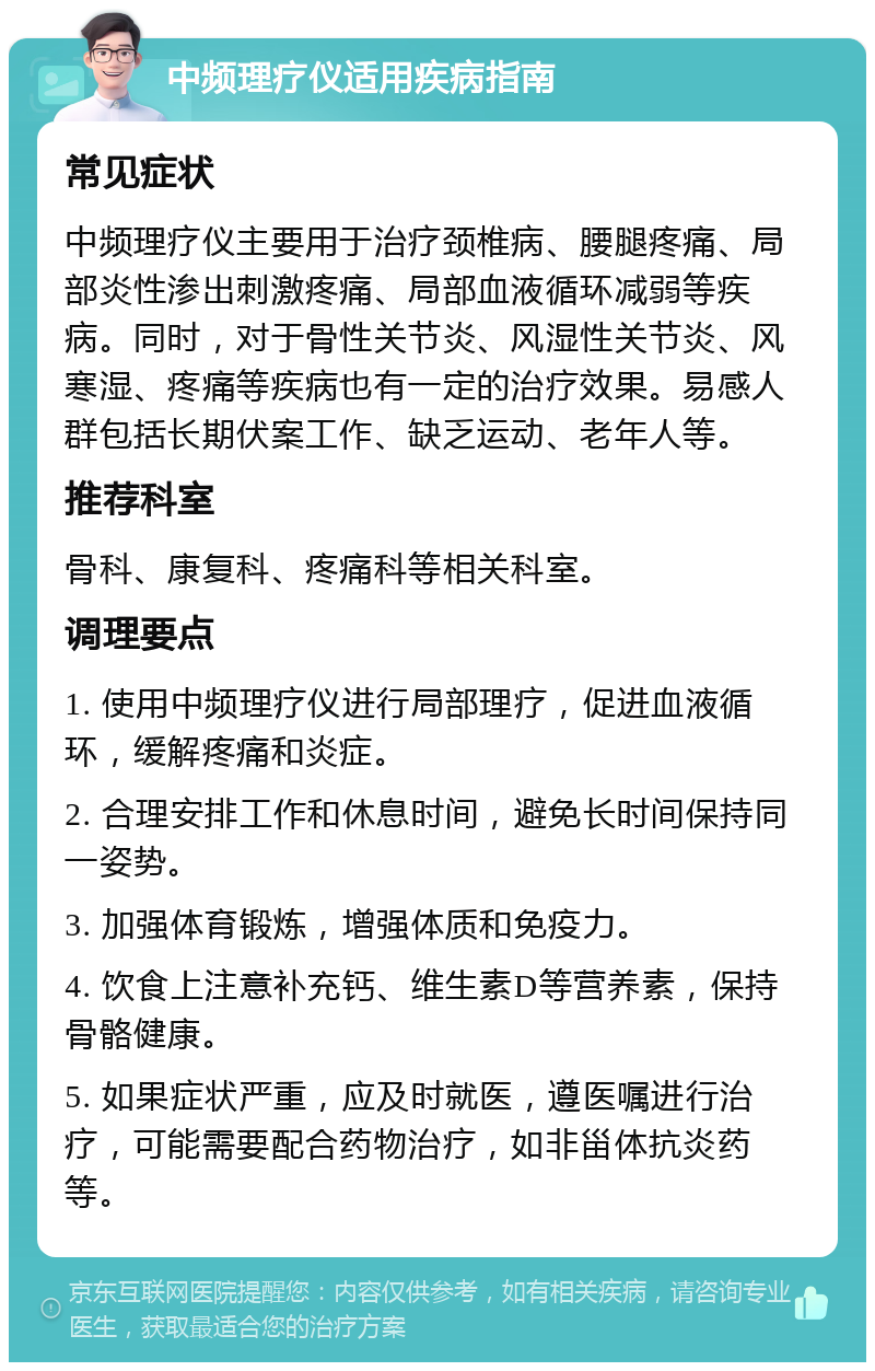 中频理疗仪适用疾病指南 常见症状 中频理疗仪主要用于治疗颈椎病、腰腿疼痛、局部炎性渗出刺激疼痛、局部血液循环减弱等疾病。同时，对于骨性关节炎、风湿性关节炎、风寒湿、疼痛等疾病也有一定的治疗效果。易感人群包括长期伏案工作、缺乏运动、老年人等。 推荐科室 骨科、康复科、疼痛科等相关科室。 调理要点 1. 使用中频理疗仪进行局部理疗，促进血液循环，缓解疼痛和炎症。 2. 合理安排工作和休息时间，避免长时间保持同一姿势。 3. 加强体育锻炼，增强体质和免疫力。 4. 饮食上注意补充钙、维生素D等营养素，保持骨骼健康。 5. 如果症状严重，应及时就医，遵医嘱进行治疗，可能需要配合药物治疗，如非甾体抗炎药等。