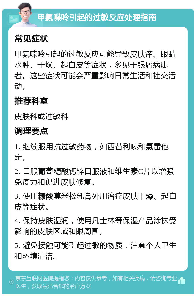 甲氨喋呤引起的过敏反应处理指南 常见症状 甲氨喋呤引起的过敏反应可能导致皮肤痒、眼睛水肿、干燥、起白皮等症状，多见于银屑病患者。这些症状可能会严重影响日常生活和社交活动。 推荐科室 皮肤科或过敏科 调理要点 1. 继续服用抗过敏药物，如西替利嗪和氯雷他定。 2. 口服葡萄糖酸钙锌口服液和维生素C片以增强免疫力和促进皮肤修复。 3. 使用糠酸莫米松乳膏外用治疗皮肤干燥、起白皮等症状。 4. 保持皮肤湿润，使用凡士林等保湿产品涂抹受影响的皮肤区域和眼周围。 5. 避免接触可能引起过敏的物质，注意个人卫生和环境清洁。