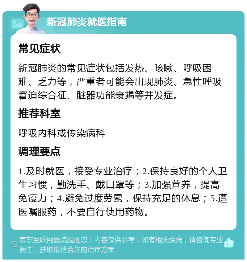 新冠肺炎就医指南 常见症状 新冠肺炎的常见症状包括发热、咳嗽、呼吸困难、乏力等，严重者可能会出现肺炎、急性呼吸窘迫综合征、脏器功能衰竭等并发症。 推荐科室 呼吸内科或传染病科 调理要点 1.及时就医，接受专业治疗；2.保持良好的个人卫生习惯，勤洗手、戴口罩等；3.加强营养，提高免疫力；4.避免过度劳累，保持充足的休息；5.遵医嘱服药，不要自行使用药物。