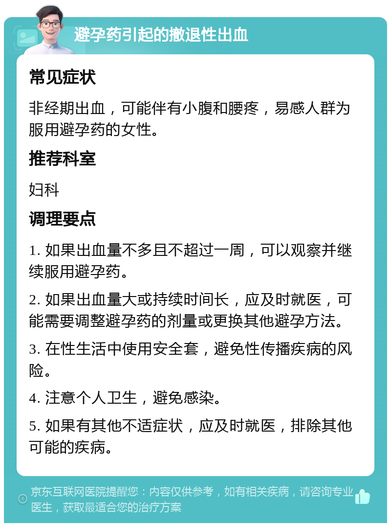 避孕药引起的撤退性出血 常见症状 非经期出血，可能伴有小腹和腰疼，易感人群为服用避孕药的女性。 推荐科室 妇科 调理要点 1. 如果出血量不多且不超过一周，可以观察并继续服用避孕药。 2. 如果出血量大或持续时间长，应及时就医，可能需要调整避孕药的剂量或更换其他避孕方法。 3. 在性生活中使用安全套，避免性传播疾病的风险。 4. 注意个人卫生，避免感染。 5. 如果有其他不适症状，应及时就医，排除其他可能的疾病。